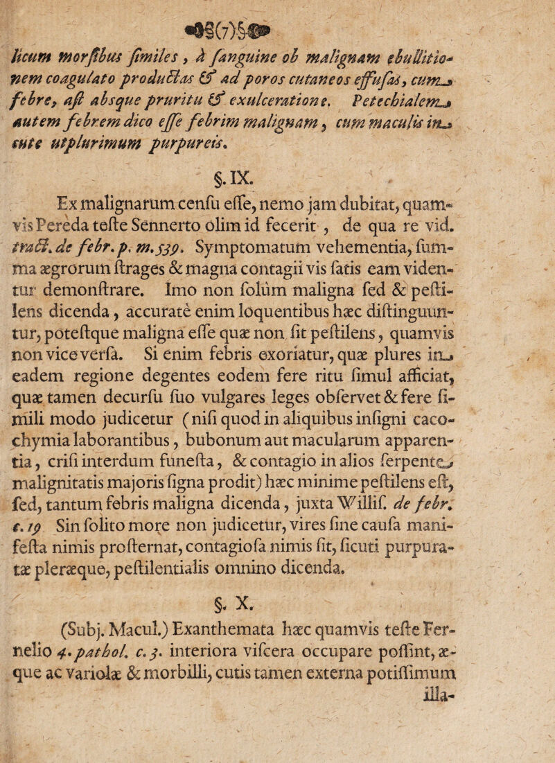 licum morfbus /miles, h /anguine oh malignam ebullitio* nem coagulato pro du EI as (f ad poros cutaneos ejfufas, cum~$ febre9 afi absque pruritu (f exulceratione, Petcchialem.j» autem f ebrem dico e/fe febrim malignam , cum maculis itu* mte utplnrimum purpureis. §.DL Ex malignarum cenfu effe, nemo jam dubitat* quam* visPereda tefte Sennerto olimid fecerit , de qua re vkL tmEi.de febr.p, m.jSP» Symptomatum vehementia, fiim- ma aegrorum ftrages & magna contagii vis fatis eam viden¬ tur demonftrare. Imo non foliim maligna fed & pefti- lens dicenda, accurate enim loquentibus haec diftinguun- tur, poteftque maligna effe quae non, fit peftilens, quamvis non vice verfa. Si enim febris exoriatur, quae plures iru eadem regione degentes eodem fere ritu fimul afficiat* quae tamen decurfu fuo vulgares leges obfervet & fere fi- mili modo judicetur ( nifi quod in aliquibus infigni caco- chymia laborantibus, bubonum aut macularum apparen¬ tia , crifi interdum funefta, & contagio in alios ferpento malignitatis majoris figna prodit) haec minime peftilens eft, fed, tantum febris maligna dicenda, juxta Willif. de febr» r. ip Sin folito more non judicetur, vires fine caufa mani- fefta nimis profternat, contagiofa nimis fit, ficuti purpura¬ tae pleraque, peftilentialis omnino dicenda* §< X. (Subj. Macul) Exanthemata haec quamvis tefte Fer- nelio q.pathoL C'3< interiora vifcera occupare poffint, ae¬ que ac variolae & morbilli, cutis tamen externa potiffimum illa-