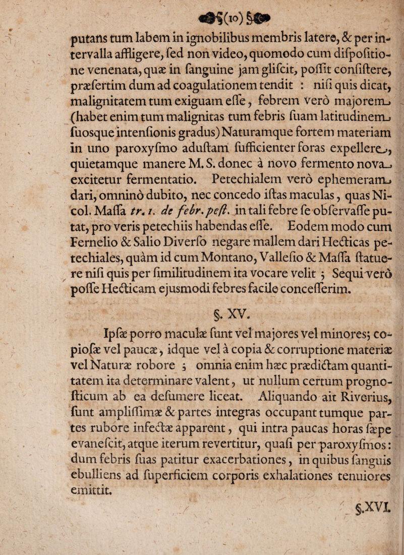 putans tum labem in ignobilibus membris latere, & per in¬ tervalla affligere, fed non video, quomodo cum difpofitio- ne venenata, quae in fanguine jam glifcit, poffit confidere, prsefertim dum ad coagulationem tendit : nili quis dicat, malignitatem tum exiguam effe, febrem vero majorem.* (habet enim tum malignitas tum febris fuam latitudinem.» fuosqueintenlionis gradus) Naturamque fortem materiam in uno paroxyfmo aduftam fufficienter foras expellere^, quietamque manere M. S. donec a novo fermento nova_* excitetur fermentatio. Petechialem vero ephemerarm* dari, omnino dubito, nec concedo iftas maculas, quas Ni- col. Maffa tr< /. de febr.pefl* in tali febre fe obfervafle pu¬ tat, pro veris petechiis habendas effe. Eodem modo cum Fernelio & Salio Diverfo negare mallem dari Hefticas pe- techiales, quam id cum Montano, Vallefio & Maffa ftatue- re nifi quis per fimilitudinem ita vocare velit ; Sequi vero poffe Hedicam ejusmodi febres facile concefferim. §. XV. Ipfse porro maculae funt vel maiores vel minores; co- piofae vel paucae, idque vel a copia & corruptione materiae vel Naturae robore , omnia enim haec praedi&am quanti¬ tatem ita determinare valent, ut nullum certum progno- fticum ab ea defumere liceat. Aliquando ait Riverius, (iint ampliffimae & partes integras occupant tumque par¬ tes rubore infedae apparent, qui intra paucas horas fepe evanefcit,atqueiterumrevertitur, quafi per paroxyfmos: dum febris fiias patitur exacerbationes, in quibus fanguis ebulliens ad fuperficiem corporis exhalationes tenuiores emittit. . §.XV|.