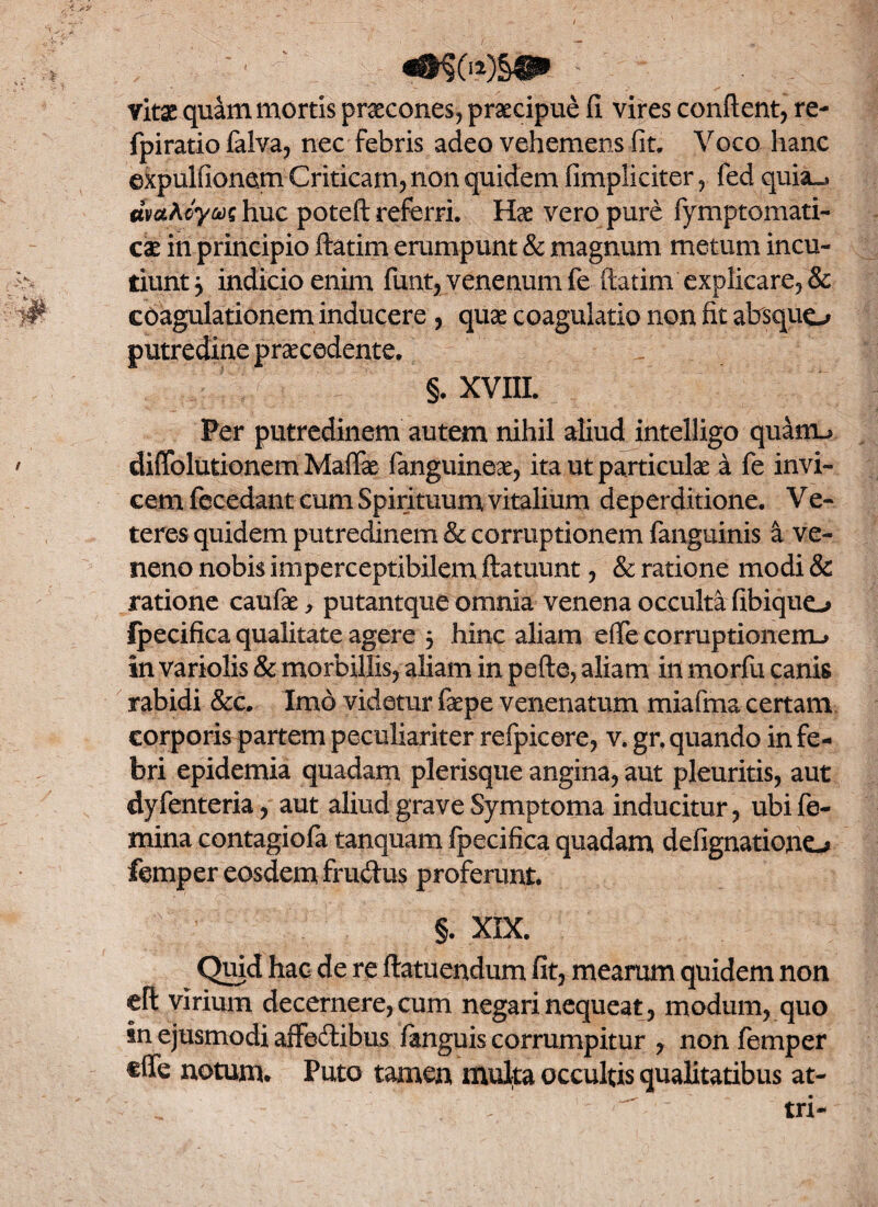 / -' ' *§&)§• vitae quam mortis praecones, praecipue fi vires confient, re- fpiratio falva, nec febris adeo vehemens fit. Voco hanc ©xpulfionem Criticam, non quidem (impliciter, fed quia^ mahhuc poteft referri. Hae vero pure fymptomati- cae in principio ftatim erumpunt & magnum metum incu¬ tiunt ^ indicio enim funt, venenum fe ftatim explicare, & W coagulationem inducere , quae coagulatio non fit absquo putredine praecedente. §. XVIII. Per putredinem autem nihil aliud intelligo quanu ' diiTolutionem Mafiae fanguineae, ita ut particulae a fe invi¬ cem fecedant cum Spirituum vitalium deperditione. Ve- teres quidem putredinem & corruptionem fanguinis a ve¬ neno nobis imperceptibilem ftatuunt, & ratione modi & ratione caufae, putantque omnia venena occulta fibique-» Ipecifica qualitate agere 5 hinc aliam efte corruptionem-» in variolis & morbillis, aliam in pefte, aliam in morfu canis rabidi &c. Imo videtur faepe venenatum miafma certam corporis partem peculiariter refpicere, v. gr. quando in fe¬ bri epidemia quadam plerisque angina, aut pleuritis, aut dyfenteria, aut aliud grave Symptoma inducitur, ubi fe¬ mina contagiofa tanquam ipecifica quadam defignationo ftmper eosdem frudus proferunt. §. XIX. Quid hac de re ftatuendum fit, mearum quidem non eft virium decernere, cum negari nequeat , modum, quo in ejusmodi affedibus (anguis corrumpitur , nonfemper cffe notum. Puto tamen muka occultis qualitatibus at- - > tri-