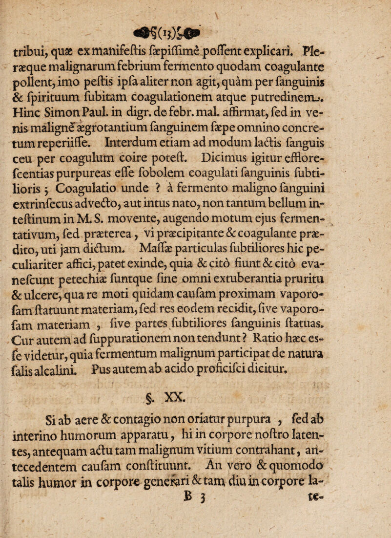 tribui, quae ex manifeftis faepiffimd poffent explicari. Ple¬ raque malignarum febrium fermento quodam coagulante pollent, imo peftis ipfa aliter non agit, quam per fanguinis & fpirituum fubitam coagulationem atque putredinem^. Hinc Simon Paul. in digr. de febr. mal. affirmat, fed in ve¬ nis maligne aegrotantium fanguinem fepe omnino concre¬ tum reperiifTe. Interdum etiam ad modum ladis fanguis ceu per coagulum coire poteft. Dicimus igitur efflore- fcentias purpureas effe fobolem coagulati fanguinis fubti- lioris 5 Coagulatio unde ? a fermento maligno fanguini extrinfecus advedo, aut intus nato, non tantum bellum in- teftinum in M. S. movente, augendo motum ejus fermen- tativum, fed praeterea, vi praecipitante & coagulante prae¬ dito, uti jam didum. Maffae particulas fubtiliores hic pe¬ culiariter affici, patet exinde, quia Sccito fiunt & cito eva- nefcunt petechiae funtque fine omni extuberantia pruritu & ulcere, qua re moti quidam caufam proximam vaporo- fam ftatuunt materiam, fed res eodem recidit, five vaporo- fam materiam , five partes fubtiliores fanguinis ftatuas» Cur autem ad fuppurationem non tendunt ? Ratio haec es- fe videtur, quia fermentum malignum participat de natura falis alcalini. Pus autem ab acido proficifci dicitur. §. XX. Si ab aere & contagio non oriatur purpura , fed ab interino humorum apparatu, hi in corpore noftro laten¬ tes, antequam adu tam malignum vitium contrahant, an¬ tecedentem caufam conflituunt. An vero & quomodo talis humor in corpore generari & tam diu in corpore la-