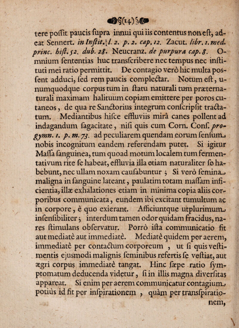 «•$(*+) ^ tere poffit paucis fupra innui qui iis contentus noneft, ad¬ eat Sennert. in lnftit,\l. 2. p. 2. c$p, 12. Zacut. Itbr.i.med* prine. bi(i*s2> duk 28• Neucranz. de purpura cap.8. O- mnium fententias huc transferibere nec tempus nec indi¬ turi mei ratio permittit. De contagio vero hic multa pos- fent adduci, fed rem paucis comple&ar. Notum eft, u- numquodque corpus tum in ftatu naturali tum praeterna- turali maximam halituum copiam emittere per poros cu¬ taneos , de qua re Sanctorius integrum confcripfit tracta¬ tum. Mediantibus hifce effluviis mira canes pollent ad indagandum fagacitate, nifi quis cum Corn. Conf.pro- gymn. /. p. m. 73. ad peculiarem quendam eorum fenfurru nobis incognitum eandem referendam putet. Si igitur Mafla languinea, tum quoad motum localem tum fermen- tativum rite fe habeat, effluvia illa etiam naturaliter fe ha¬ bebunt, nec ullam noxam caufabuntur 5 Si vero femina^ maligna infanguine lateant, paulatimtotam maffaminfi¬ cientia, illae exhalationes etiam in minima copia aliis cor¬ poribus communicata, eundem ibi excitant tumultum ac in corpore, e quo exierant. Afficiuntque utplurimumj infenfibiliter 3 interdum tamen odor quidam fracidus, na¬ res ftimulans obfervatur. Porro ifta communicatio fit aut mediate aut immediate. Mediati quidem per aerem, immediate per conta&um corporeum , ut fi quis vefti- mentis ejusmodi malignis feminibus refertis fe veftiat, aut aegri corpus immediate tangat. Hinc faepe ratio fym- ptomatum deducenda videtur, fi in illis magna diverfitas appareat. Si enim per aerem communicatur contagiumu potitis id fit per infpirationem , quim per transfpiratip- nem,
