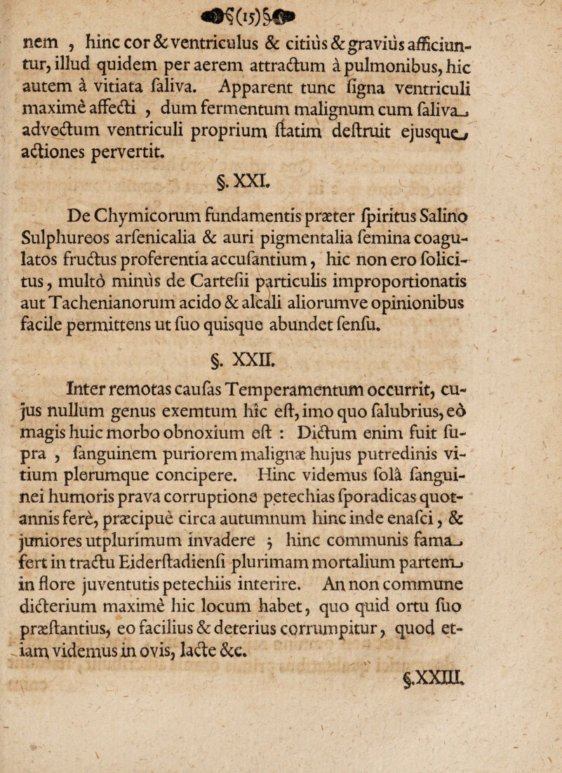 nem , hinc cor & ventriculus & citius & gravius afficiun¬ tur, illud quidem per aerem attradum a pulmonibus, hic autem a vitiata faliva. Apparent tunc figna ventriculi maxime affedi , dum fermentum malignum cum faliva^ advedum ventriculi proprium ftatim, deftruit ejusquo adiones pervertit. §, XXL V De Chymicorum fundamentis praeter fpiritus Salino Sulphureos arfenicalia & auri pigmentalia femina coagu¬ latos frudus proferentia accufantium, hic non ero folici- tus, multo miniis de Cartefii particulis improportionatis aut Tachenianorum acido & alcali aliorumve opinionibus facile permittens ut fuo quisque abundet fenfu. §. XXII. Inter remotas caufas Temperamentum occurrit, cu¬ jus nullum genus exemtum hic eft, imo quo falubrius, ed magis huic morbo obnoxium eft : Didum enim fuit fii- pra , fanguinem puriorem malignae hujus putredinis vi¬ tium plerumque concipere. Hinc videmus fola fangui- nei humoris prava corruptione petechias fporadicas quot¬ annis fere, praecipue circa autumnum hinc inde enafci, & juniores ut plurimum invadere , hinc communis fama^ fert in tradu Eiderftadienfi plurimam mortalium partem_> in flore juventutis petechiis interire. An non commune diderium maxime hic locum habet, quo quid ortu Aio pracftantius, eo facilius & deterius corrumpitur, quod et¬ iam videmus in ovis, lacte &c. §«XXUI%