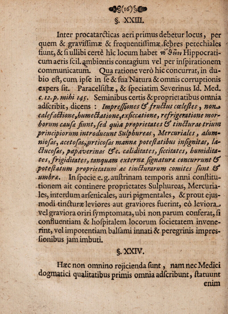 *§§(i<0§#£ §. xxjxl Inter procatardicas aeri primus debetur locus, per quem & graviffimae & froquentiffimae,febres petechiales fiunt, & fi ullibi certe hic locum habet Hippocrati- cum aeris fciL^mbientis contagium vel per infpirationem communicatum. Qua ratione vero hic concurrat, in du¬ bio eft,cumipfe in fe&fua Natura & omnis corruptionis expers fit. Paracelfiftae, & fpeciatim Severinus Id. Med. c. 12*p* mihi 14$* Seminibus certis & proprietatibus omnia adfcribit, dicens : Impreffiones (f 'fruBus cceleftes, noru» €alefaBiQneyhumedlationeyexflccatione, refrigeratione mor~ borum caufa fiunt,fed quia proprietates tm Buras trium principiorum introducunt Sulphureas, Mercuriales , alum- niofas, acet 0fas»,prticofas manna pote flatibus infignitas, la~ clueo fas, petpaverinas (f c* caliditates,ficcitates, humidita- tes frigiditates, tanquam externa fignatur a concurrunt & pote flatum proprietatum ac tincturarum comites funt & umbra. In fpecie e. g. auftrinam temporis anni conftitu- tionem ait continere proprietates Sulphureas, Mercuria¬ les, interdum arfenicales, auri pigmentales, & prout ejus¬ modi tindurae leviores aut graviores fuerint, eo leviora-, vel graviora oriri fymptomata, ubi non parum conferat, fi confluentiam & hofpitalem locorum focietatem invene¬ rint, vel impotentiam balfami innati & peregrinis impres- fionibus jam imbuti. §. XXIV. Haec non omnino rejicienda funt, nam nec Medici dogmatici qualitatibus primis omnia adferibunt, ftatuunt enim