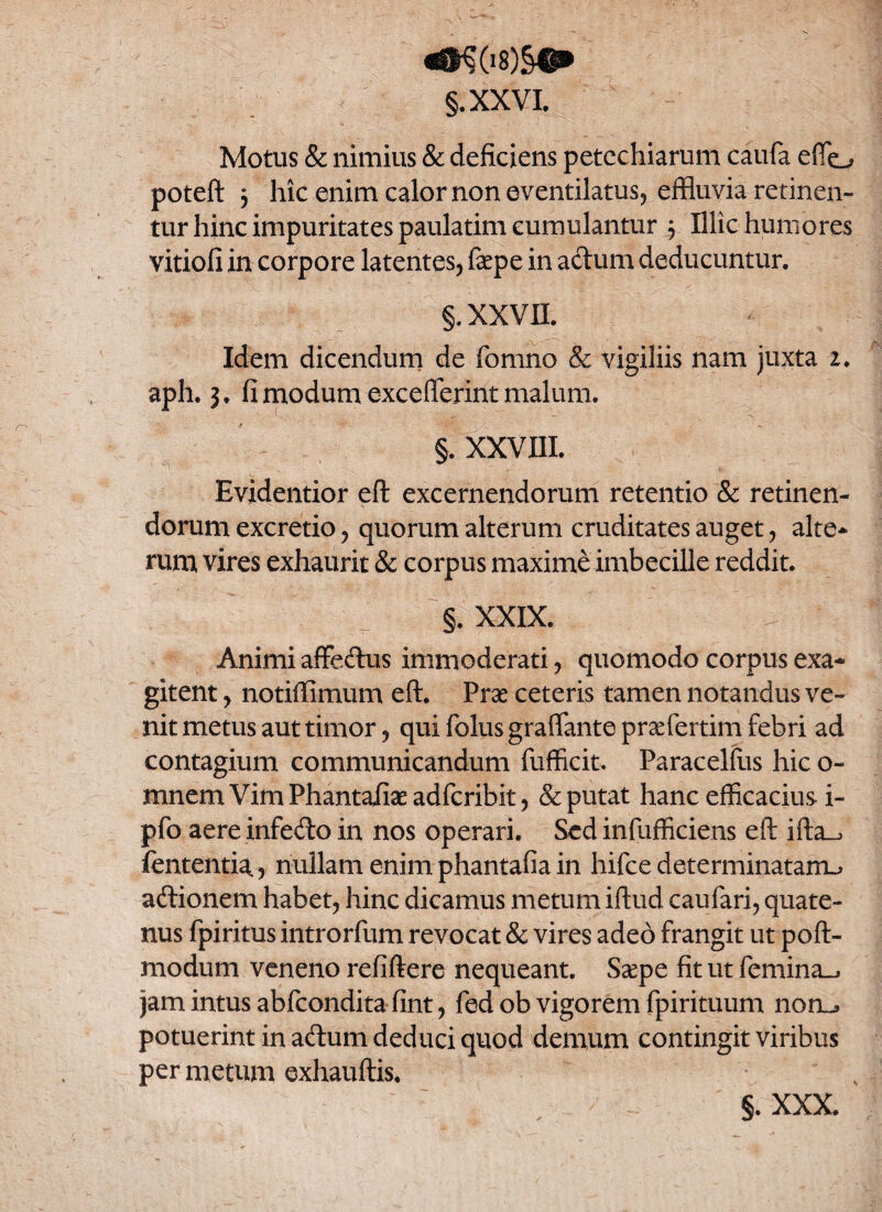 «$K08)§|p> §.XXVI. Motus & nimius & deficiens petechiarum caufa effo poteft 3 hic enim calor non eventilatus, effluvia retinen¬ tur hinc impuritates paulatim cumulantur 3 Illic humores vitiofi in corpore latentes, fepe in adum deducuntur. §. XXVII. Idem dicendum de fomno & vigiliis nam juxta 2. aph. 3. fi modum exceflerint malum. §. XXVIII. Evidentior eft excernendorum retentio & retinen¬ dorum excretio, quorum alterum cruditates auget, alte¬ rum vires exhaurit & corpus maxime imbecille reddit. §. XXIX. Animi affeftus immoderati, quomodo corpus exa¬ gitent , notiffimum eft. Prae ceteris tamen notandus ve¬ nit metus aut timor, qui folus graflante praefertim febri ad contagium communicandum fufficit. Paracelfus hic o- mnem VimPhantafiaeadfcribit, & putat hanc efficacius i- pfo aereinfe&o in nos operari. Sed infufficiens eft ifta^ fententia, nullam enim phantafia in hifce determinatam^ aftionem habet, hinc dicamus metum iftud caufari, quate¬ nus fpiritus introrfum revocat & vires adeo frangit ut poft- modum veneno refiftere nequeant. Ssepe fit ut femina^ jam intus abfcondita fint, fed ob vigorem fpirituum noru potuerint in acftum deduci quod demum contingit viribus per metum exhauftis. §. XXX.