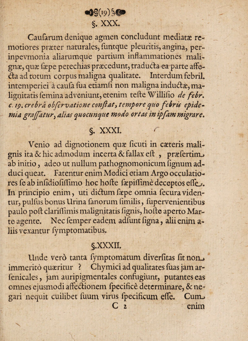 §. XXX. Caufarum denique agmen concludunt mediatae re¬ motiores praeter naturales, funtque pleuritis, angina, per» inpevmonia aliarumqne partium inflammationes mali» gnae, qu& fepe petechias praecedunt, tradufta ea parte affe¬ cta ad totum corpus maligna qualitate. Interdum febril. intemperiei a caufa fua etiamfi non maligna indudlafc, ma¬ lignitatis femina adveniunt, etenim tefte Willilio de febr. c. ip% crebra obfervatione conflat > tempore quo flebris epide- mia graflfatur; alias quocimque modo ortas in ipfam migrare* §. XXXI. Venio ad dignotionem quae ficuti in caeteris mali¬ gnis ita & hic admodum incerta & fallax eft , praefertim_* ab initio, adeo ut nullum pathognomonicum lignum ad¬ duci queat. Fatentur enim Medici etiam Argo occulatio- res fe ab infidiofiffimo hoc hofte faepiffime deceptos effo* In principio enim, uti di&um faepe omnia fecura viden¬ tur, pullus bonus lirina fanorum fimilis, fupervenientibus paulo poli clariflfimis malignitatis lignis, hofte aperto Mar¬ te agente. Nec femper eadem adfunt ligna, alii enim a- liis vexantur fymptomatibus. §.XXXII. Unde vero tanta fymptomatum diverlitas fit nom* immerito quaeritur ? Chymici ad qualitates luas jam ar- fenicales, jam auripigmentales confugiunt, putantes eas omnes ejusmodi affectionem fpecifice determinare, & ne¬ gari nequit cuilibet fuum, virus fpecificum effe. Curru C z enim N