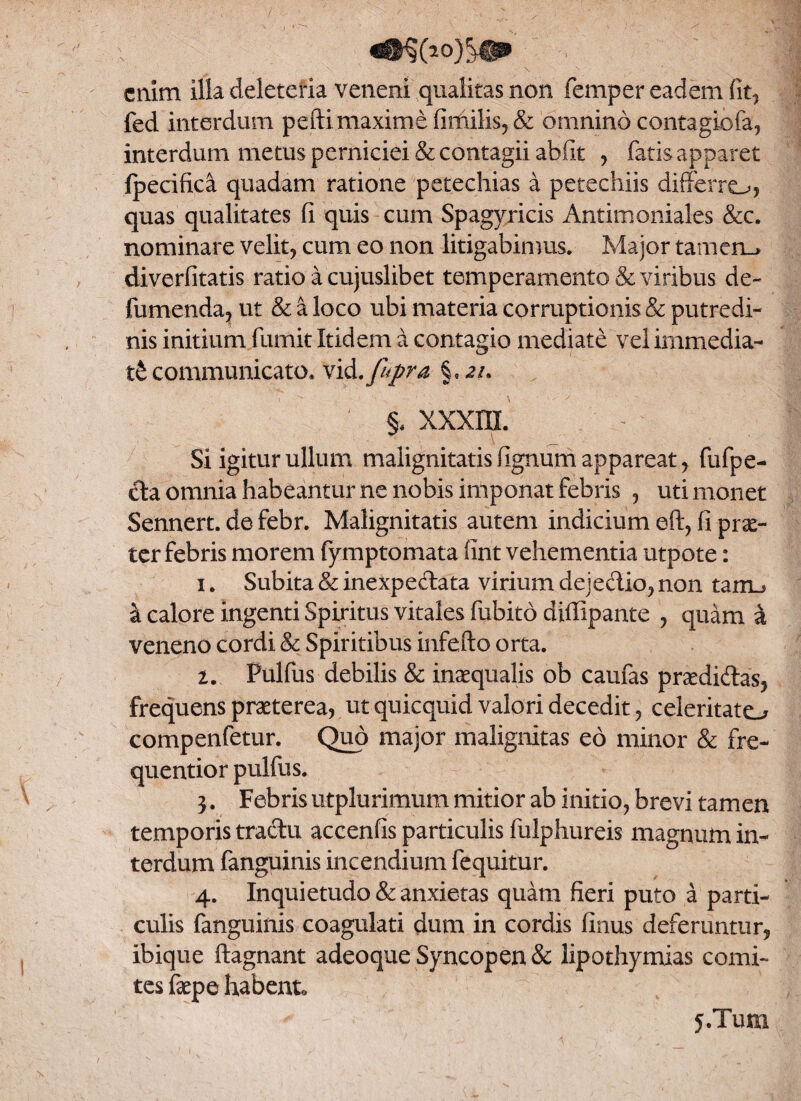 enim illa deletefia veneni qualitas non femper eadem fit, fed interdum pefti maxime fimilis,& omnino contagiofa, interdum metus perniciei & contagii abfit , fatis apparet ipecifica quadam ratione petechias a petechiis differre^, quas qualitates fi quis cum Spagyricis Antimoniales &c. nominare velit, cum eo non litigabimus. Major tamen_> diverfitatis ratio a cujuslibet temperamento & viribus de- fumenda, ut & a loco ubi materia corruptionis & putredi¬ nis initium fumit Itidem a contagio mediate vel immedia¬ ti communicato. vid.fopra ; §. xxxm. Si igitur ullum malignitatis fignum appareat , fufpe- da omnia habeantur ne nobis imponat febris , uti monet Sennert. de febr. Malignitatis autem indicium eft, fi prae¬ ter febris morem fymptomata fint vehementia utpote: 1. Subita & inexpedata virium dejedio, non tarru k calore ingenti Spiritus vitales fubito diffipante , quam a veneno cordi & Spiritibus infefto orta. 2. Pulfus debilis & inaequalis ob caufas praedidas, frequens praeterea, ut quicquid valori decedit, celeritato compenfetur. Quo major malignitas eo minor & fre- quentior pulfus. 3. Febris utplurimum mitior ab initio, brevi tamen temporis tradu accenfis particulis fulphureis magnum in¬ terdum fanguinis incendium fequitur. 4. Inquietudo & anxietas quam fieri puto a parti¬ culis fanguinis coagulati dum in cordis finus deferuntur, ibique ftagnant adeoque Syncopen & lipothymias comi¬ tes faepe habento S.Tum