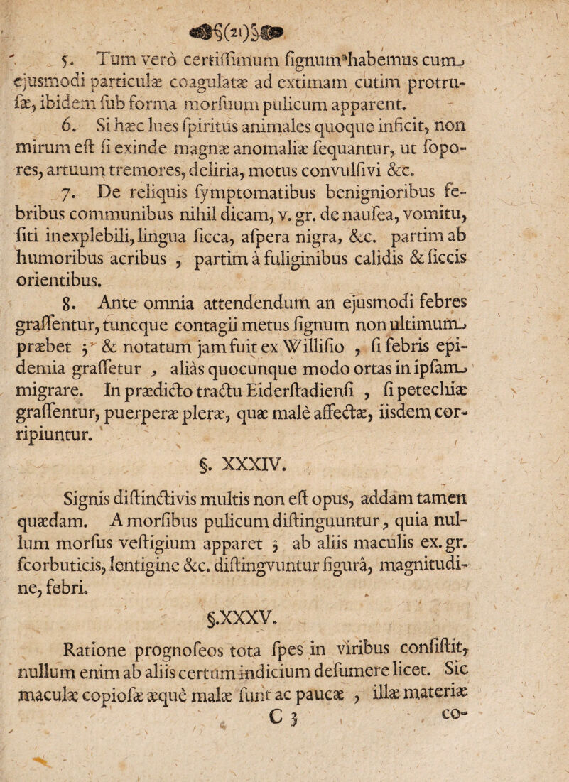 ejusmodi particulae coagulatae ad extimam cutim protru- fxy ibidem iub forma morfuum pulicum apparent. 6. Si haec lues fpiritus animales quoque inficit, non mirum eft fi exinde magnae anomaliae liquantur, ut fopo» res, artuum tremores, deliria, motus convulfivi &c. 7. De reliquis fymptomatibus benignioribus fe¬ bribus communibus nihil dicam, v. gr. de naufea, vomitu, fiti inexplebili, lingua ficca, afpera nigra* &c. partim ab humoribus acribus , partim a fuliginibus calidis &ficds orientibus. 8. Ante omnia attendendum an ejusmodi febres graftentur, tuncque contagii metus lignum non ultimum^ praebet y& notatum jam fuit ex Willilio , fi febris epi- demia grafletur * alias quocunque modo ortas inipfam^ migrare. In praedido tradu Eiderftadienfi , fi petechiae graftentur, puerperae plerae, quae male affedae, iisdem, cor¬ ripiuntur. §. XXXIV. Signis diftindivis multis non eft opus, addam tamen quaedam. A morfibus pulicum diftinguuntur * quia nul¬ lum morfus veftigium apparet 3 ab aliis maculis ex. gr. fcorbuticis, lentigine &c. diftingvuntur figura, magnitudi¬ ne, febri §.xxxv. Ratione prognofeos tota fpes in viribus confiftity nullum enim ab aliis certum indicium defumere licet. Sic maculae copiofx aeque malae funt ac paucae , illae materiae ‘ ‘ C 3 - > < c°-