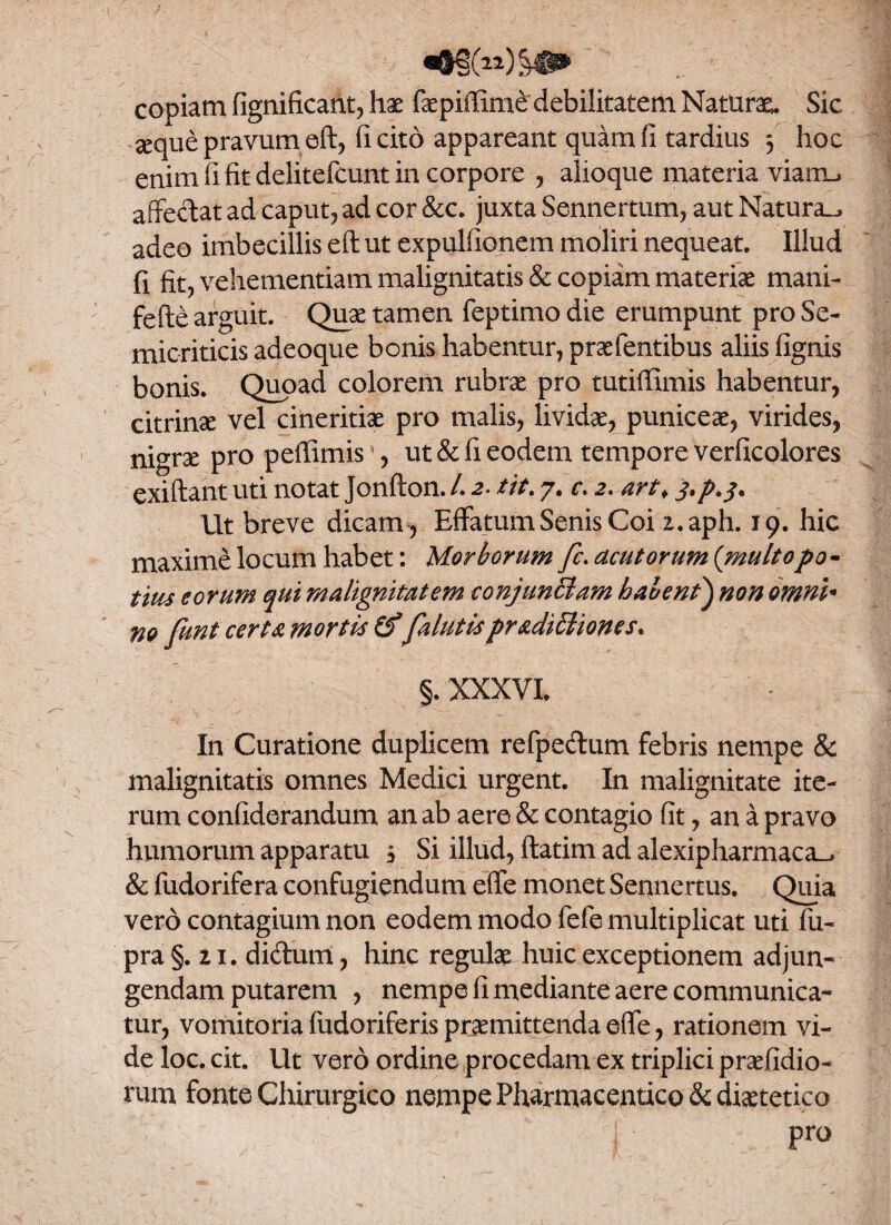 copiam fignificant, hae faepiffime debilitatem Naturae Sic aeque pravum eft, (icito appareant quam fi tardius 3 hoc enim fi fit delitefcunt in corpore , alioque materia viam-, affectat ad caput, ad cor &c. juxta Sennertum, aut Natura^ adeo imbecillis eft ut expulfionem moliri nequeat. Illud fi fit, vehementiam malignitatis & copiam materiae mani- fefte arguit. Quae tamen feptimo die erumpunt pro Se- micriticis adeoque bonis habentur, prasfentibus aliis (ignis bonis. Quoad colorem rubrae pro tutiffimis habentur, citrinae vel cineritiae pro malis, lividae, puniceae, virides, nigrae pro peffimis , ut & fi eodem tempore verficolores exiftant uti notat Jonfton. L 2. tit. 7. c. 2. art* j.p.3. Ut breve dicam , Effatum Senis Coi z.aph. 19. hic maxime locum habet: Morborum fc. acutorum (multopo - tius eorum qui malignitatem conjunciam habent) non omni* m funt certa mortis falutispr&diffiones. §. XXXVI. In Curatione duplicem refpe&um febris nempe & malignitatis omnes Medici urgent. In malignitate ite¬ rum confiderandum an ab aere & contagio fit, an a pravo humorum apparatu 3 Si illud, ftatim ad alexipharmaca_, & fudorifera confugiendum e(fe monet Sennertus. Quia vero contagium non eodem modo fefe multiplicat uti fiu- pra §. 21. di&um, hinc regulas huic exceptionem adjun¬ gendam putarem , nempe fi mediante aere communica¬ tur, vomitoria fudoriferis praemittenda e(fe, rationem vi¬ de loc. cit. Ut vero ordine procedam ex triplici praefidio- rum fonte Chirurgico nempe Pharmaceutico & diaetetico