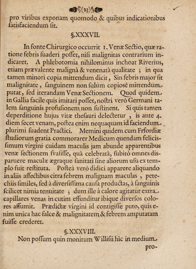 pro viribus exponam quomodo & quibus indicationibus fatisfaciendum iit. §.XXXVII. v* In fonte Chirurgico occurrit i .Venae Sectio, quae ra¬ tione febris fuaderi poffet, nifi malignitas contrarium in¬ dicaret. A phlebotomia nihilominus inchoat Riverius, etiam praevalente maligna & venenata qualitate 3 in qua tamen minori copia mittendum dicit, Sin febris major fit malignitate, fanguinem non folii m copiose mittendum-* putat, fed iterandam Venae Sedionem. Quod quidem_> in Gallia facile quis imitari poffet, noftri vero Germani ta¬ lem fanguinis profufionem non fuftinent. Si quis tamen deperditione hujus vitae thefauri deledetur , is ante 4. diem fecet venam, poftea enim nequaquam id faciendum^ plurimi fuadent Pradici. Memini quidem cum Frfordiae ftudiorum gratia commorarer Medicum quendam felicis- fimum virgini'cuidam maculis jam abunde apparentibus venae fedionem fvafiffe, qua celebrata, fubito omnes dis¬ paruere maculae aegraque lanitati fine aliorum ufu ex tem¬ plo fuit reftituta. Poftea vero didici apparere aliquando in aliis affectibus citra febrem malignam maculas , pete- chiis fimiles, fed a diverfifiima caufa productas, a fanguinis fcilicet nimia tenuitate 3 dum ille a calore agitatur extra.^ capillares venas incutim effunditur ibique diverfos colo¬ res affumit. Praedidae virgini id contigiffe puto, quis e- nim unica hac falce & malignitatem & febrem amputatam fuiffe crederet, §. XXXVIII. Non poffum quin monitum Willifii hic in medium.»