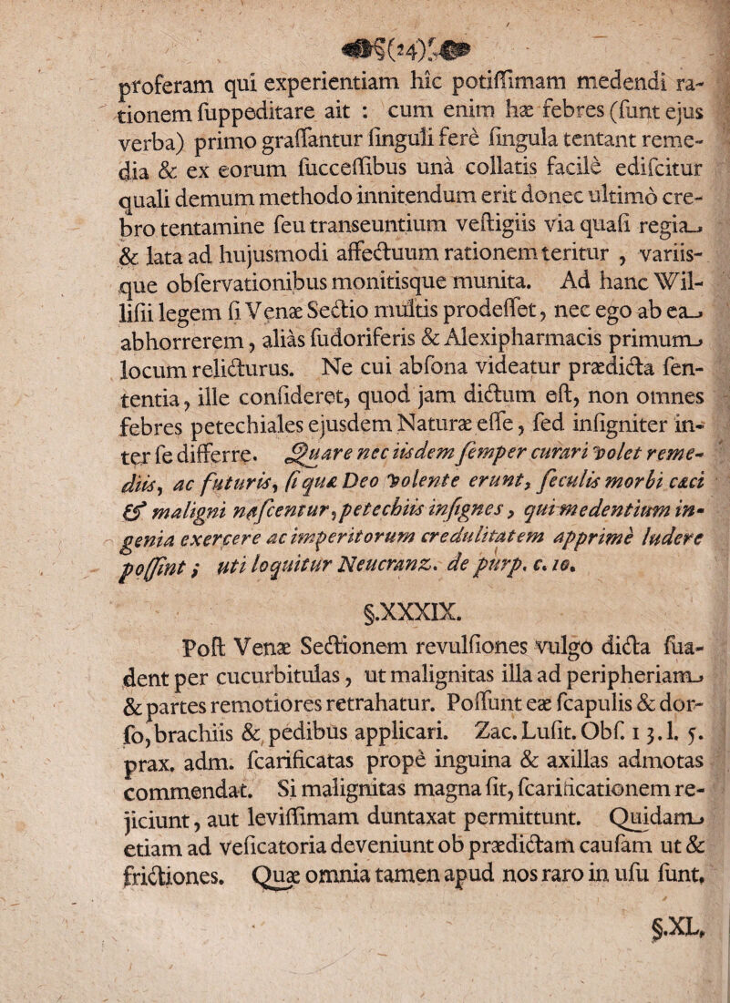 proferam qui experientiam hic potiffimam medendi ra¬ tionem fuppeditare ait : cum enim hx febres (funt ejus verba) primo graffantur iinguli fere fingula tentant reme¬ dia & ex eorum fucceffibus una collatis facile edifcitur quali demum methodo innitendum erit donec ultimo cre¬ bro tentamine feu transeuntium veftigiis via quali regia_, & lata ad hujusmodi affeduum rationem teritur , variis¬ que obfervationibus monitisque munita. Ad hanc Wil- lifii legem (i Venx Sedio multis prodeffet , nec ego ab ea_> abhorrerem , alias fudoriferis & Alexipharmacis primum.» locum relidurus. Ne cui abfona videatur prxdida fen- tentia, ille confideret, quod jam didum eft, non omnes febres petechiales ejusdem Naturxeffe, fed infigniter in¬ ter fe differre* J^uare nec itidem femper curari Do/et reme- diti, ac futuris, fi qua Deo Colente erunt > feculis morbi cari maligni nafcemur et e chiis inftgnes > qui me dentium in¬ genia exercere ac immeritorum credulitatem apprime ludere pofjint; Uti loquitur Neucranz. de pnrp, r. io. §.XXXIX. Foft Venx Sedionem revulfiones vulgo dida fua- dent per cucurbitulas, ut malignitas illa ad peripheriamu & partes remotiores retrahatur. Poliunt ex fcapulis & dor- fo, brachiis & pedibus applicari. Zac. Lufit. Obf. 13.I. 5. prax. adm. fcarificatas prope inguina & axillas admotas commendat. Si malignitas magna fit, fcariricationem re¬ jiciunt , aut leviffimam duntaxat permittunt. Quidam-» etiam ad veficatoria deveniunt ob prxdidam caufam ut & fridiones. Qux omnia tamen apud nos raro in ufu funt*