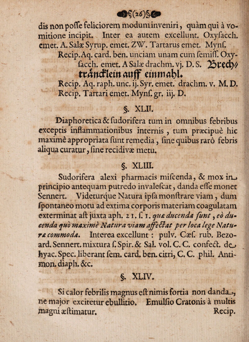 dis non poffe feliciorem modum inveniri, quam qui a vo¬ mitione incipit. Inter ea autem excellunt. Qxyfacch. emet. A. SaIx Syrup. emet. Z¥. Tartarus emet. Mynf. Recip. Aq. card. ben. unciam unam cum femiff. Oxy- facch. emet. ASala*drachm.vj. D. s. Btw/ ttdncf Iciit 4»ff cmmrtbU Recip. Aq.raph.unc.ij. Syr. emet. drachm. v. M.D. Recip. Tartari emet. Mynf.gr. iij. D. §. XLIf. Diaphoretica &fudorifera tum in omnibus febribus exceptis inflammationibus internis , tum praecipue hic maxime appropriata fiint remedia, fine quibus rar6 febris aliqua curatur ? fine recidiva metu. §. XLin. Sudorifera alexi pharmacis mifcenda, & mox iro principio antequam putredo invalefcat ? danda effe monet Sennert. Videturque Natura ipfa monftrare viam, dum fpontaneo motu ad extima corporis materiam coagulatam exterminat afl juxta aph. 11. fi i. qua ducenda funt, eo du- zenda quo maxime Natura viam affeElat per loca lege Natu- ra commoda. Interea excellunt : pulv. Caefi rub. Bezo- ard. Sennert. mixtura £Spir.& Sal. vol.C.C. confed. do hyac. Spec. liberant fem. card. ben. citri3 C. C. phil. Anti- mon. diaph. &c. §. XLIV. Si calor febrilis magnus eft nimis fortia non danda.*, ne major excitetur ebullitio, Emulfio Cratonis a multis magni aeftimatur. - Recip.