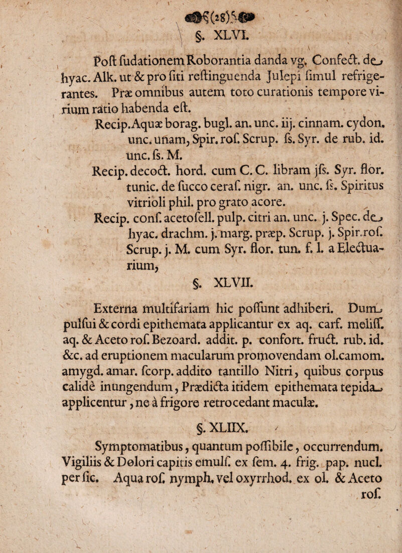 \ Pofl fudationem Roborantia danda vg. Confeci, do hyac. Alk. ut & pro fiti reftinguenda Julepi fimul refrige¬ rantes. Prae omnibus autem toto curationis tempore vi¬ rium ratio habenda eft. Recip. Aquae borag. bugl. an. unc. iij. cinnam. cydon. unc. unam, Spir. rof. Scrup. fi. Syr. de rub. id. unc. fs. M. Recip. decodl. hord. cum C. C. libram jfs. Syr. flor, tunic. de fucco ceraf. nigr. an. unc. fs. Spiritus vitrioli phil. pro grato acore. Recip. conf. acetofell. pulp. citri an. unc. j. Spec. do hyac. drachm. j. marg. praep. Scrup. j. Spinrof Scrup. j. M. cum Syr. flor. tun. f. 1. a Eledtua- rium, §. xlvii. Externa multifariam hic poffunt adhiberi. Duro pulfui & cordi epithemata applicantur ex aq. carf. meliff. aq. & Aceto rof. Bezoard. addit, p. confort. frudi, rub. id. &c. ad eruptionem macularum promovendam oLcamom. amygd. amar. fcorp. addito tantillo Nitri, quibus corpus calide inungendum, Praedidla itidem epithemata tepida^ applicentur, ne a frigore retrocedant maculae. §. XLIIX. Symptomatibus, quantum poflibile, occurrendum. Vigiliis & Dolori capitis emulfl ex fem. 4. frig. pap. nuci, per fic. Aqua rof. nymph* vel oxyrrhod. ex ol. & Aceto rof.