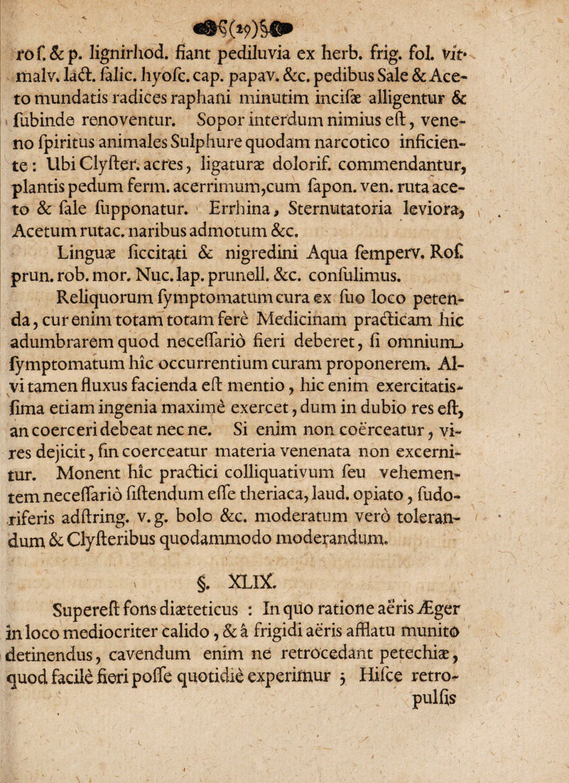 rof.&p. lignirhod. fiant pediluvia ex herb. frig. fol. vit* malv* lad. falic. hyofc. cap. papav. &c. pedibus Sale & Ace¬ to mundatis radices raphani minutim incifae alligentur & fubinde renoventur. Sopor interdum nimius eft, vene¬ no fpiritus animales Sulphure quodam narcotico inficien¬ te : Ubi Clyfter. acres , ligaturae dolorif, commendantur, plantis pedum ferm. acerrimum,cum fapon. ven. ruta ace¬ to & fale fupponatur. ' Errhina, Sternutatoria leviora, Acetum rutae, naribus admotum &c. Linguae ficcitati & nigredini Aqua femperv, Ro£ prun. rob. mor. Nuc. lap. prunell. &c. confulimus. Reliquorum fymptomatum cura ex fiio loco peten¬ da, cur enim totam totam fere Medicinam pradicam hic adumbrarem quod necefiario fieri deberet, fi oitiniunu fymptomatum hic occurrentium curam proponerem. Al¬ vi tamen fluxus facienda eft mentio, hic enim exercitatis* fima etiam ingenia maxime exercet, dum in dubio res eft, an coerceri debeat nec ne. Si enim non coerceatur, vi¬ res dejicit, fin coerceatur materia venenata non excerni¬ tur. Monent hic pradici colliquativum feu vehemen¬ tem necefiario fiftendum efie theriaca, laud. opiato, fudo- riferis adftring. v. g. bolo &c. moderatum vero toleran¬ dum & Ciyfteribus quodammodo moderandum. §. XLDC Supereft fons diaeteticus : In quo ratione aeris Aiger in loco mediocriter calido, & a frigidi aeris afflatu munito detinendus, cavendum enim ne retrocedant petechise, pofie quotidie experimur 5 Hifce retro- quod facile fieri