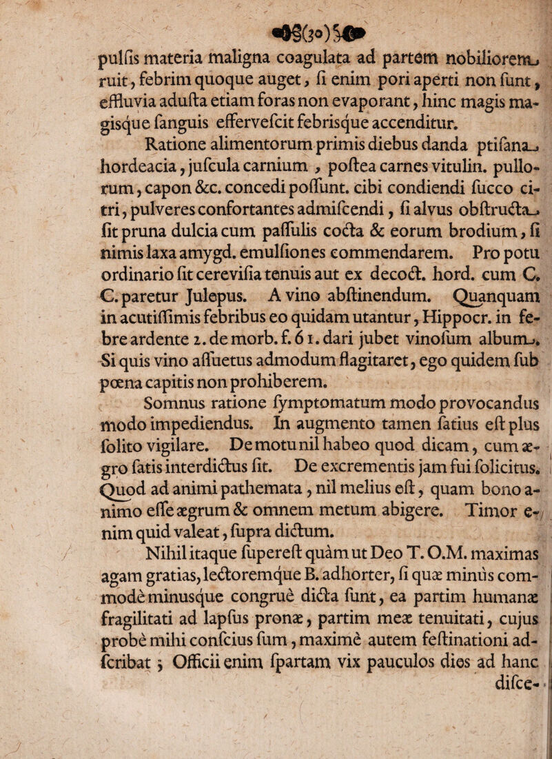 pulfis materia maligna coagulata ad partem nobiliorenu ruit, febrim quoque auget, fi enim pori aperti non funt, effluvia adufta etiam foras non evaporant, hinc magis ma¬ gisque fanguis effervefcit febrisque accenditur. Ratione alimentorum primis diebus danda ptifana-. hordeacia, jufcula carnium , poftea carnes vitulin. pullo¬ rum , capon &c. concedi poliunt. cibi condiendi fucco ci¬ tri, pulveres confortantes admifcendi, fi alvus obftruda_» fit pruna dulcia cum pallulis coda & eorum brodium, fi nimis laxa amygd. emulfiones commendarem. Pro potu ordinario fit cerevifia tenuis aut ex decod. hord. cum C. C. paretur Julepus. A vino abftinendum. Quanquam in acutiffimis febribus eo quidam utantur, Hippocr. in fe¬ bre ardente 2. de morb. f. 61. dari jubet vinolum alburru Si quis vino afluetus admodum flagitaret, ego quidem fub poena capitis non prohiberem. Somnus ratione fymptomatum modo provocandus modo impediendus. In augmento tamen fatius eft plus folito vigilare. De motu nil habeo quod dicam, cum ae¬ gro fatis interdidus fit. De excrementis jam fui folicitus. i Quod ad animi pathemata, nil melius eft, quam bono a- nimo elfe aegrum & omnem metum abigere. Timor e- nim quid valeat, fupra didum. Nihil itaque fupereft quam ut Deo T. O.M. maximas agam gratias, ledoremque B. adhorter, fi quae miniis com¬ mode minusque congrue dida funt, ea partim humanae fragilitati ad lapfus pronae, partim meae tenuitati, cujus probe mihi confcius fum, maximd autem feftinationi ad- fcribat $ Officii enim fpartam vix pauculos dies ad hanc difce* *