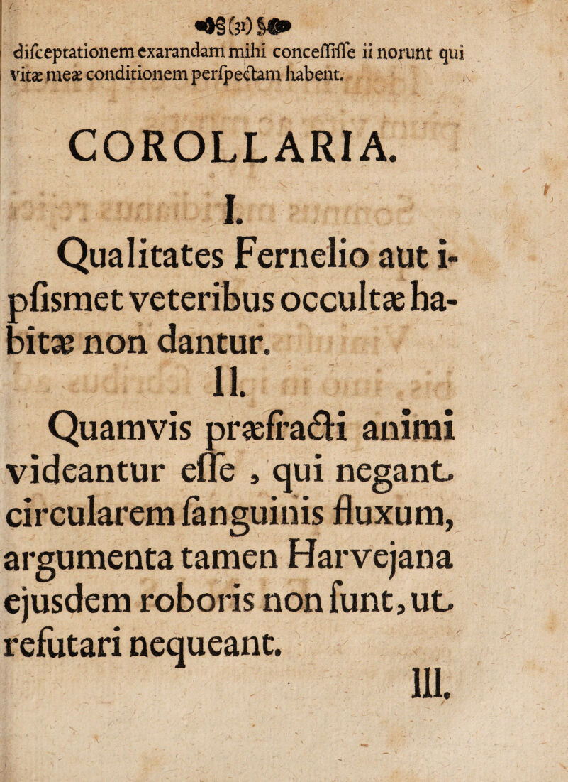 f : _ ' ■«•§&»)§•* i difceptationem exarandam mihi conceffiiTe ii norunt qui vita: meae conditionem perlpe&am habent. COROLLARIA. L Qualitates Fernelio aut i- pfismet veteribus occultas ha¬ bita? non dantur. Ii. Quamvis prasfrafli animi videantur efle , qui negant, circularem fanguinis fluxum, argumenta tamen Harvejana ejusdem roboris non funt, ut. refutari nequeant. IU.