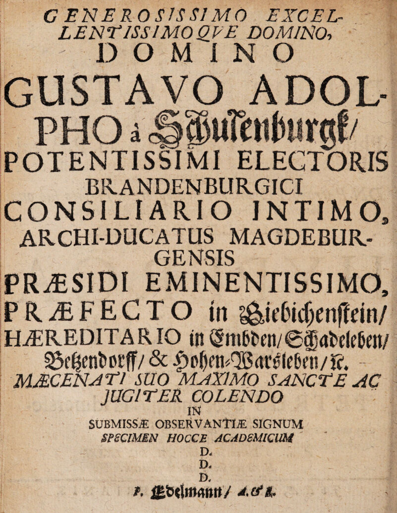 G EN E ROSIS SI MO EXCEL LENTISSIMO QVE DOMINO, DOMINO GUSTAVO ADOL POTENTISSIMI ELECTORIS BRANDENBURGICI CONSILIARIO INTIMO, ARCHI-DUCATUS MAGDEBUR- GENSIS EMINENTISSIMO, PRAEFECTO tn g&iefodjenffem/ HEREDITARIO it)gm6bett/@gai>tl(:6e«/ Segenftocff/ & |>o0ra«®<trtfe6en/». MAC EN AT1 SUO MstXIMO SANCTE AC JUGITER COLENDO IN SUBMISSE OBSERVANTIE SIGNUM SPECIMEN HOCCE ACADEMICUM - - D« / D- B. r. gfitlmmtt/ A.&tc