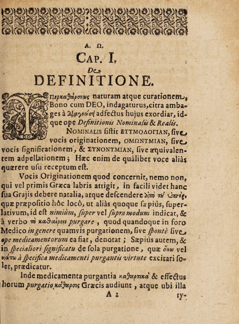 Cap.jI, . , Pe_f DEFINITIONE. s(>*ct$zlp(rtM naturam atque curationem^ ^SpljBono cuin DEO, indagaturus,eitra amba* Mlll8CS * adfe&us hujus exordiar, id- fs>js& que ope Definitionis Nominalis & Re alis. 7 Nominalis fiftit ettmq AoriAN, five^ vocis originationem, omhntmian, fivo vocis fignifirationem, & ztnontmian, fivexquivalen- tem adpellationemj Haec enim de qualibet voce alia$ quaerere ufu receptum eft. Vocis Originationem quod concernit, nemo non, qui vel primis Graeca labris attigit, in facili videt hanc fyaGrajis debere natalia, atque defcendere^j7B nJ quaepraepofitioh6c loco, ut alias quoque fapius, fuper- lativum, id eft nimium^ fuper vel fupramodum indicat, & a verbo w xaS-oipaiipurgare , quod quandoque in foro Medico in genere quamvis purgationem, five Jponte five_» ope medicamentorum e, a fiat, denotat J Saepitis autem, & inj(pedaliori fignificatu de fola purgatione, qux avu vel nam a Jpecifica medicamenti purgantis virtute excitari fol¬ let, praedicatur. Inde medicamenta purgantia Ka9apvnd & effedus horum purgatio xdfapms Gvxcis audiunt, atque ubi illa A i tj-