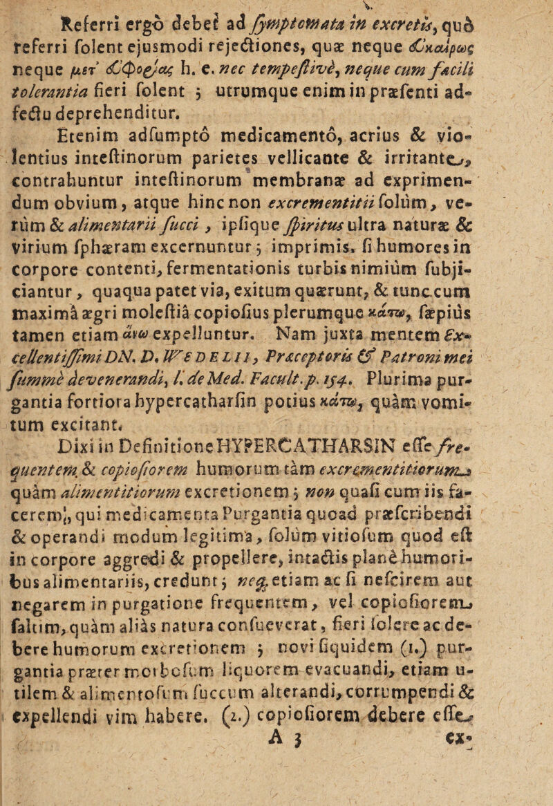 referri folent ejusmodi rejediones, quae neque dlaoipog neque /u.st <£Qo&ac h. e. nec tempeflive, neque cum facili tolerantia fieri folent 5 utrumque enim in praefenti ad« feflu deprehenditur. Etenim adfumpto medicamento, acrius & vio¬ lentius inteftinorum parietes vellicante & irritante^ contrahuntur inteftinorum membranae ad exprimen¬ dum obvium, atque hinc non excrementitiifoKnt), ve¬ rum & alimentarii fucci, i pii que Jpiritus ultra naturae & virium fphaerani excernuntur 3 imprimis, fi humores in corpore contenti, fermentationis turbis nimium fubji- ciantur, quaqua patet via, exitum quarum, & tunccum maximi aegri moleftia copiofius plerumque faepius tamen etiam «W expelluntur. Nam juxta mentem £*> ce lient ijfmi DN< D. IV £ delii , Pr ac ep toris (f Patroni mei ftmrne devenerandi^ /. deMed. Facult.p. 134* Plurima pur¬ gantia fortiora hypercatharfin potius quam vomi¬ tum excitant* Dixi in Definitione HYFERCATHARSIN e fle fre¬ quentem. & copi&fiorem humorum tam excrcmentitwrum^> quam alimentitiormn excretionem 3 non qoafi cum iis fa¬ cerem), qui medicamenta Purgantia quoad praferibendi & operandi modum legitima, folum vitiofum quod eft in corpore aggredi & propellere, intadtis plane humori¬ bus alimentariis, credunt 3 etiam ac fi nefeirem aut negarem in purgatione frequentem, vel copicfiorenu fahim, quam aliis natura confueverat, fieri folere ac de¬ bere humorum exemionem 3 novi fiquidem (i.) pur¬ gantia praerer met tofum liquorem evacuandi, etiam u- tilem & ab m er tofum fuccum alterandi, corrumpendi & expellendi vim habere, (z.) copiofiorem debere efio A j ex* w