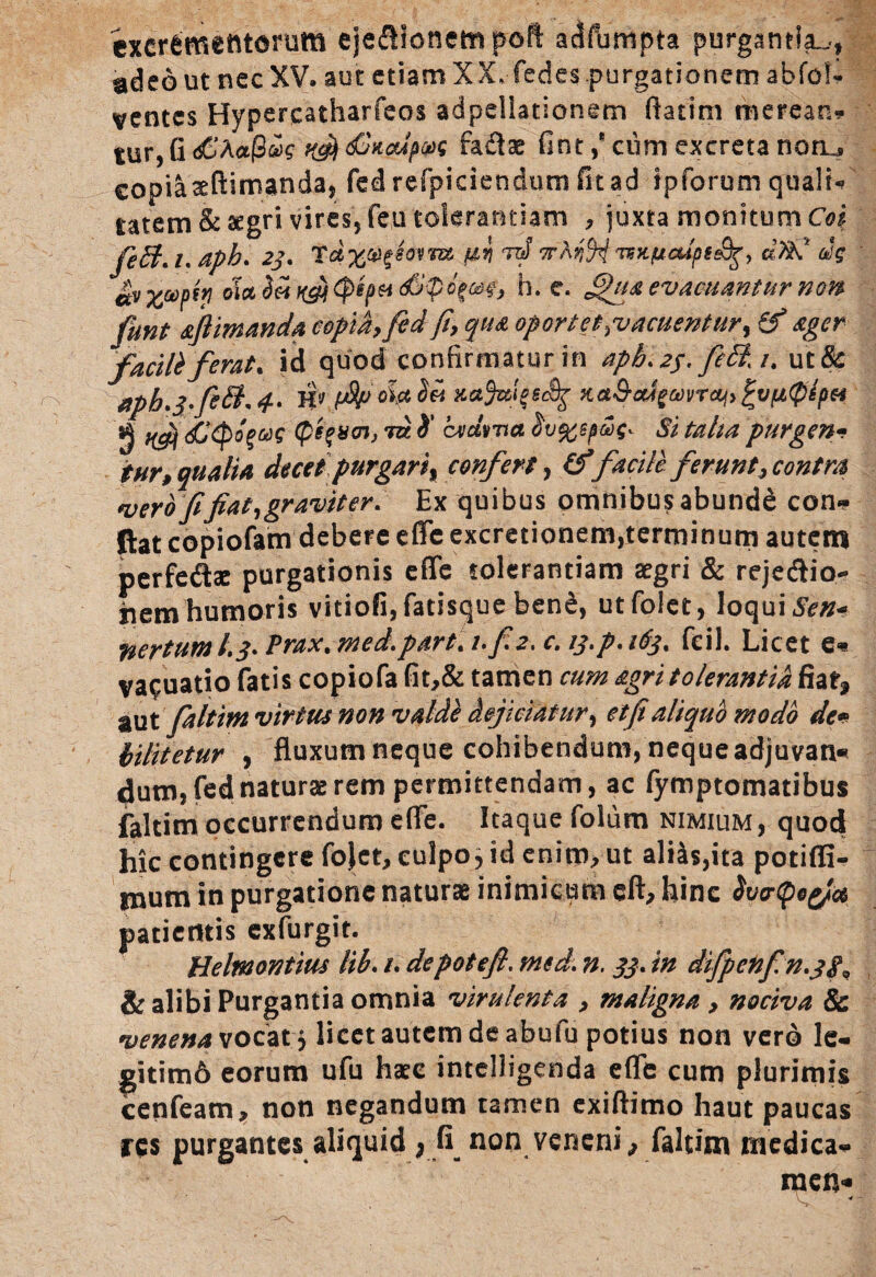 excrementorum eje&ionempoft adfbmpta purgantia..., ad eo ut nec XV. aut etiam XX.-fedes purgationem abfob» ventes Hypercatharfeos adpeliationem flarim merean* tur, G <£hct@&>s dGit&ipw fadtae fint,8 cum excreta noru copiaaeftimanda, fedrefpieiendum fu ad ipforum qualia tatem&aegri vires, fe,u tolerantiam , juxta monitum Coi feB.i.aph. 23. T m rtf vKrM •nkfieUpg^, d%C dg £y xvpty dia Sei ngi&$c$Gdt} h. e. fihta evacuantur non funt aflimanda copia, fed fi, qua oportet .vacuentur, 8* ager facili ferat, id quod confirmatur in aph.2$.feB.i. ut& fipb.3feB.4-* H'J xajuiqeSg %&&erigmrai> ^vfitplpH g ^ <£(pb%ag Qi%v<n, tu i' cvdvrta §v%epwq^ Si talia purgen- tur, qualia decet purgari % confert, (f facile ferunt, contra vero fi fiat, graviter. Ex quibus omnibus abunde con¬ flat copiofam debere effc excretionem,terminum autem perfedte purgationis eAe tolerantiam aegri & rejedlio- iiem humoris vitiofi, fatisque ben&, utfolet, loqui fiertum /.3* Prax. med.part. i.f.2.c. 13.p. 163. fcil. Licet e** vacuatio fatis copiofafit,& tamen cum agri tolerantia fiat* aut faltim virtus non valde dejiciatur, et fi aliquo modo de* iilitetur , fluxum neque cohibendum, nequeadjuvan* dum, fed naturae rem permittendam, ac fymptomatibus faltim occurrendum effie. Itaque folum nimium , quod hic contingere fojet, culpo, id enim, ut alias,ita potiffi- murn in purgatione naturae inimicum eft, hinc hcrfyotf* patientis exfurgit. Heltnontius lib. /. depotefi, mcd. n. 33. in difp en fin.3 /«, & alibi Purgantia omnia virulenta , maligna , nociva & venena vocat 5 licet autem de abufu potius non vero le¬ gitimo eorum ufu haec intelligenda effie cum plurimis cenfeam, non negandum tamen exiftimo haut paucas res purgantes aliquid > fi non veneni,, faltim medica¬ men*