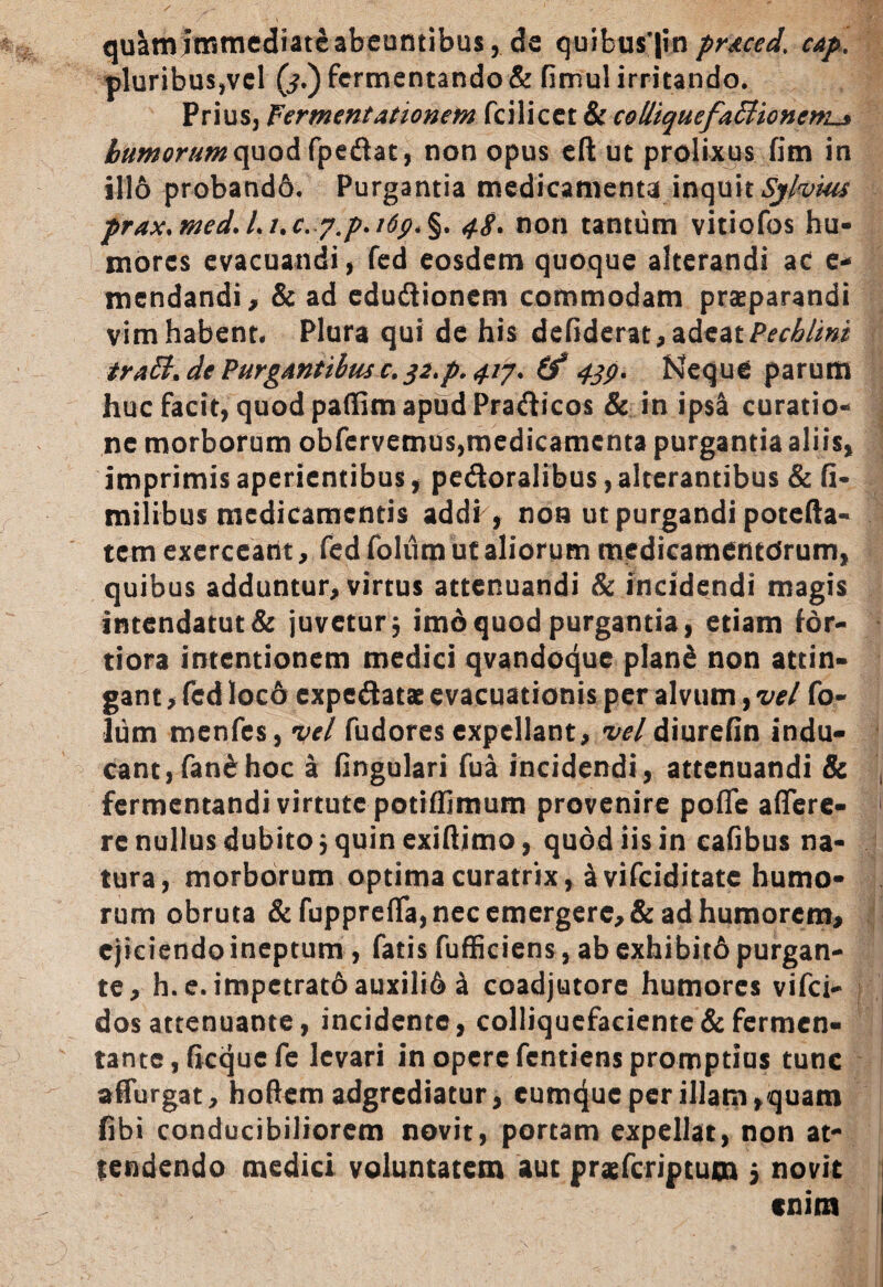 qu&mitritnediatcabeumibus, de quibus’|inpr&ced’ cap, pluribus,vel (j.) fermentando & fimul irritando. Prius, Fermentationem fcilicet & cotliquefaBioncm^ humorum quod fpeflat, non opus eft ut prolixus fim in illo proband6. Purgantia medicamenta inquit Sjlvius prax.med.Li.c. 4$. non tantum vitiofos hu¬ mores evacuandi, fed eosdem quoque alterandi ac e* mendandi, & ad edu&ioneni commodam praeparandi vim habent. Plura qui de his defiderat, adeat Pecblini traB. de Purgantibus c. 32.p. 417. (f 439. Neque parum huc facit, quod paffim apud Pradicos & in ipsa curatio- i ne morborum obfervemus,medicamenta purgantia aliis, imprimis aperientibus, pedoralibus,alterantibus & fi- milibus medicamentis addi , non ut purgandi potefta- tem exerceant, fed folum ut aliorum medicamentorum, quibus adduntur, virtus attenuandi & incidendi magis intendatut& juvetur 3 imo quod purgantia, etiam for¬ tiora intentionem medici qvandoque plan£ non attin¬ gant , fed loc6 expedatae evacuationis per alvum, vel fo¬ lum menfes, vel fudores expellant, vel diurefin indu¬ cant, fan& hoc a fingulari fua incidendi , attenuandi & fermentandi virtute potiffimum provenire poffe affere- 1 re nullus dubito 3 quin exiftimo, quod iis in cafibus na¬ tura, morborum optima curatrix, avifeiditate humo¬ rum obruta &fuppreffa, nec emergere, & ad humorem, ejiciendo ineptum , fatis fufficiens, ab exhibito purgan¬ te, h.e. impetrat6auxili6 a coadjutore humores vifei- dos attenuante, incidente, colliquefaciente&fermen¬ tante, ficqucfe levari in opere fentiens promptius tunc affurgat, hoftem adgrediatur, cumcjuc per illam,quam fibi conducibiliorem novit, portam expellat, non at¬ tendendo medici voluntatem aut praeferiptum 5 novit enim