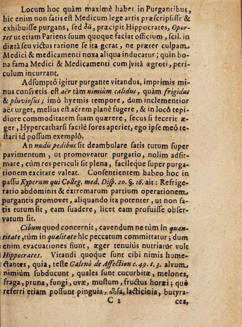 hic enim non fatis eft Medicum lege artis praefcripfiflTe & exhibuiffe purgans, fed praecipit Hippocrates, Opor¬ tet ut etiam Patiens fuum quoque faciat officium , fcil. in diaeta feuvicftusratione feita gerat, ne praeter culpatru Medici & medicamenti noxa aliqua inducatur; quin bo¬ na fama Medici & Medicamenti cum {vita aegroti,peri¬ culum incurrant, Adfumptd igitur purgante vitandus, imprimis mi¬ nus confvetis eft aer tam nimium calidus, quam frigidus iipluviofus; imo hyemis tempore, duminclementior aer urget, melius eft aerem plane fugere, & in locA tepi¬ diore commoditatem fuam quaerere, fecusfi fecerit x- ger, Hypercatharfi facile fores aperiet, ego ipfc meo tc- ftari id poflum exemplo, A n nudis pedibus fit deambulare fatis tutum fuper pavimentum , ut promoveatur purgatio, nolim adfir- mare, ciim res periculi fit plena, facileque fuper purga¬ tionem excitare valeat. Confentientcm habeo hoc in paffu Kyperum qui Colleg. med. Difp. 20. §. itf. ait: Refrige¬ ratio abdominis & extremarum partium operationem» purgantis promovet, aliquando ita potenter, ut non fa¬ tis tutum fit, eam fuadere, licet eam profuifte obfer- vatum fit, Cibum quod concernit, cavendum nc tum in quan* t it at e,tum in qualitate hic peccatum committatur 5 dum enim evacuationes fiunt, aeger tenuius nutriatur vult Hippocrates. Vitandi quoque funt cibi nimis hume- dantts, quia, tcftcGaleno dedffeftienc.tp.t.j. alvutiu nimium fubducunt, quales funt cucurbitae, melones, fraga, pruna, fungi, uvae, muftum, fru&us horaei y qui referri etiam potiunt pinguia, o0afa,la<fticinia, butyra- C z cca.