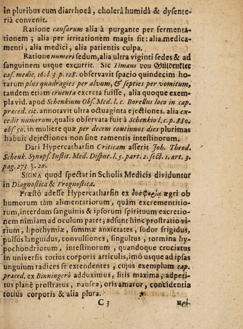 irt pluribus cum diarrhoea, cholera humida & dyfente- ria convenit. Ratione caufarum alia a purgante per fermenta- tionem $ alia per irritationem magis fit: alia medica¬ menti, alia medici, alia patientis culpa. v Rationc^«^m fedum,alia ultra viginti fedes& adi fanguinem usque excurrit, Sic iimaus uen (§)tilOCttfUe caf medie. i6.L^p. 128. obfervavit fpacio quindecim ho¬ rarum plus quadragies per alvum, (f fepties per vomit ump tandem etiam cruenta excreta fuiffe, alia quoque exem¬ pla vid. apud Schenkium Olf* Med. I. c. Boretlus loco in cap* pr&ced, cit. annotavit ultra o&uaginta ejediones. alia ex¬ cedit numerum >qualis obfervata fuit a Scbenkio l%c.p. 88oj cbf fo. in muliere quae per decem continuos dies plurimas habuit dejediones non fine ramentis inteftinorum. Dari Hypercatharfin Criticam aflerit Joh. Theod* Schenk. Synopf lnfiit. Med. DiJput.L $.part. 2.fiSl\ i% art. j. pag> 27}' f •20' 4 , - SigKa quod fpedatin Scholis Medicis dividuntur in DiagnofUca & Prognoftica* Praeflo adeffe Hypercatharfin ex aegri ob humorum tam alimentariorum, quam exerementitio- rum,interdum fanguinis & ipforum fpirituum excretio- nem nimiam ad oculum patet, adfunt hinc proftratio vi¬ rium, lipothymiae, fummae' anxietates , fudor frigidus, pulfuslanguidus, convulfiones, fingultus , tormina hy¬ pochondriorum, intefiinorum , quandoque cruciatus in univerfis totius corporis articulisjimo usque adlpfas unguium radices fe extendentes , cujus exemplum cap. 1 pr*ced%z\Binnwgerb adduximus, ficis maxima, adpeti- tus plane profiratus, raufea, oris amaror, concidentia totius corporis & alia plura.  ;** c j '