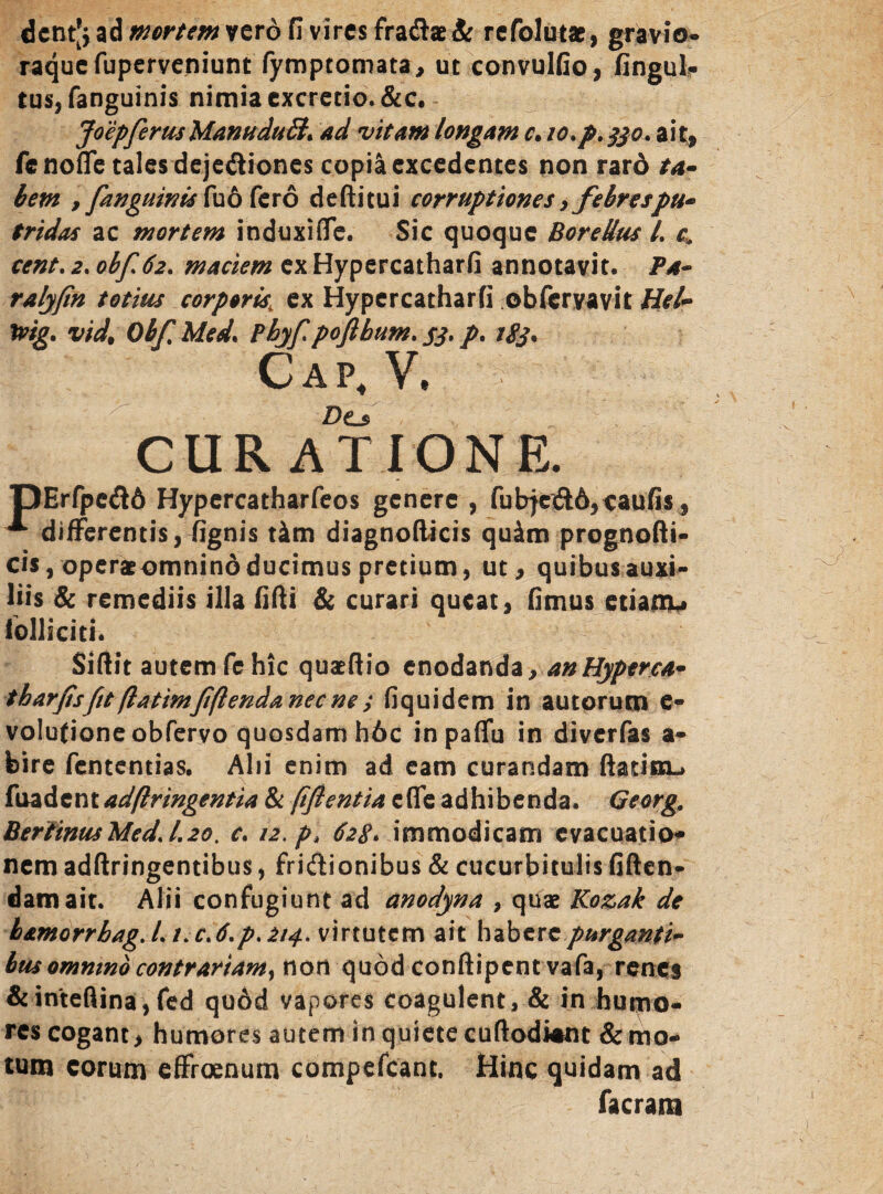 dcnt^ ad mortem vero fi vires fra$ae& refolutae, gravio- raquefuperveniunt fymptomata, ut convulfio, fingul? tus, fanguinis nimia cxcretio.&c. Joepferus ManuduB* ad vitant longam c, io.p.330. ait, fenofle tales deje&iones copia excedentes non rard ta¬ bem , fanguinis fu6 fero deftitui corruptiones, febrespu¬ tridas ac mortem induxifle. Sic quoque BoreUus L c•„ cent. 2. obf62. maciem ex Hypercatharfi annotavit. Pa~ ralyfin totius corporis, ex Hypercatharfi obferyavit Hei- tvig. vid. Obf Med\ Pbyf poftbum. S3* /• tgj. C a p, V, Do CURATIONE. TDErfpedd Hypercatharfeos genere , fubjc<3:6,caufis, ^ differentis, fignis tim diagnofticis quim prognofti- cis, operat omnino ducimus pretium, ut, quibus auxi¬ liis & remediis illa fifti & curari queat, fimus etiamu lollicith Sifiit autem fc hic quatftio enodanda yanHyperca- tharfisfit ftatimfflenda nec ne ; fiquidem in autorum e- volufioneobfervo quosdam h6c inpaffu in diverfas a- fcire fententias. Alii enim ad eam curandam ftatisn-» fuadent ad(Iringentia & (iflentia effe adhibenda. Georg. BertinusMedJ.20. c. 12.pt 628* immodicam evacuatio* nem adftringentibus, friftionibus & cucurbitulis fiften- damait. Alii confugiunt ad anodyna , quae Kozak de h&morrbag. L t. c>6.p. 214. virtutem ait habere purganti¬ bus omnino contrariam, non quod conftipent vafa, renes &inteflina, fed qu6d vapores coagulent, & in humo¬ res cogant, humores autem in quiete cuftodWnt & mo¬ tum eorum effroenum compefcant. Hinc quidam ad facrara