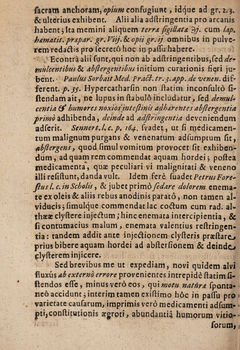 facram anchoram, opium confugiunt, idque ad gr.r.j. & ulterius exhibent. Alii alia adftringentia pro arcanis habent 3 Ita memini aliquem terra figillat a 3/. cum lap% hamdtit.prapar. gr.Fiij.&copiigr. tj omnibus in pulve¬ rem redadis pro fecreto hoc io paflfu habere. Econtraalii funt,qui non ab adftringentibus,fed*/r- mulcentibus & abftergentihus initium curationis fieri ju¬ bent. Paulus Sorbait Med> PraB. tr.j. app. de venen. dif¬ ferent./.J/. Hypercatharfin non ftatim inconfulto fi- ftendamait, ne lupus in flabulo includatur, fed demuU centia & humores noxios intefimis adharentes abfiergentia primo adhibenda, deindead adfiringentia deveniendum adferit. SennertJ.c. p. 164.. fvadet, ut fi medicamen¬ tum malignum purgans & venenatum adfumptum fit, flbjlergens, quod fimul vomitum provocet fit exhiben¬ dum, ad quam rem commendat aquam hordei 5 poftea medicamenta*, quae peculiari vi malignitati & veneno illi refiftunt, danda vult. Idem fere fuad zi Petrus Fore* Jlus /, c. in Scholis, & jubet primo Jedare dolorem enema- te ex oleis & aliis rebus anodinis parato, non tamen al- viducis, fimulque commendat lac coftum cum rad. al¬ thaeae clyftere injedum;hincenemata intercipientia, & flcontumacius malum, enemata valentius reftringen- tia: tandem addit ante injedionem clyfteris praeftaro prius bibere aquam hordei ad abfterfionem & deinde* ^lyfterem injicere. Sed brevibus me ut expediam, novi quidem alvi fluxus ab externo errore provenientes intrepidd ftatim fi¬ dendos efle, minus vero eos, qui motu nathra fponta- tieo accidunt 3 interim tamen exiftimo hoc in pafiu pro varietate caufarum, imprimis vero medicamenti adfum- pti,conftitutipms aegroti, abundanti^ humorum vitia- forum.