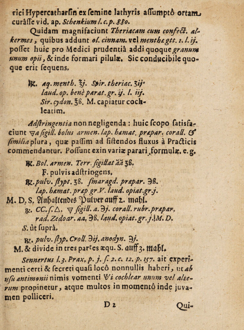 ricrHypercatharfin ex femine lathyris a(Tumpt& ortawb curafTe vid. ap. Schenkiuml. c.p. 880. Quidam magnifaciunt Theriacam cum confett. al- kermes, quibus addunt oL cmnam. vel menthagtt. i. I. ijm poflet huic pro Medici prudentia addi quoque^#/**# unum opiiySc inde formari pilula?. Sic conducibile quo* que erit fequens, aq. menth. %}. Spir. theriac. 3i/* laud.op. beneparat.gr. i/. I. ii/. Str. cydon. P. M. capiatur coch¬ leatim. Adfiringentia nonnegligenda : huiefeopo fatisfa- ciunt ^aftgill. bolus armen. lap. hamae, prapar. cor ali. (f fimiliaplura, quae paflltn ad fiftendos fluxus a Pradicis commendantur. Poflbnt exin variae parari Jformul^. e. g. $C. BoL armen. Terr.ftgillat aa J&, p. pulvis adftriDgens. t/L.pulv. flypt. 30. fmaragd'. prapar. 90. lap. hamat.prapgr.F. laud'. opiatgr.j. jM- D?S? Sfti&aftaiW ‘pulucr auffz. maW. CC.fiA. V figid.a.9j. corall.rubr.pr&par* rad, Zedoar. aaf 96. Iqud. ofiat.gr.j.\M. D« S. ut fupra. pulv.flyp. Croti, 9ij.anodyn. 9/. M. & divide in tres partes aequ. S. auff3. ffiapk Sennertus l.j. Prax, />. /. fi 2. c. 12. p. 1/7. ait experi¬ menti certi & fecreti quafi loco nonnullis haberi, utah \ifu antimonii nimis vomenti cochlear unum vel alte¬ rum propinetur, atque multos in momento inde juva¬ men polliceri. - D % Qui-