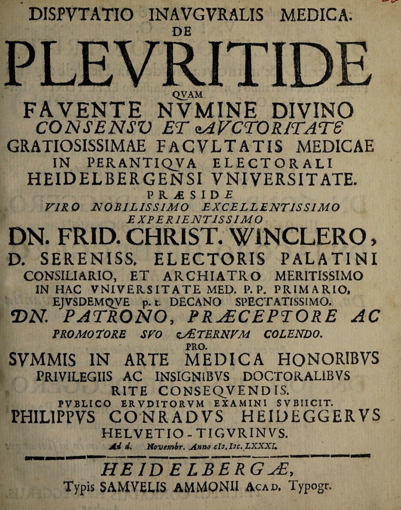 DISPVTATIO INAVGVRALIS MEDICA. DE PLEVRITIDE QVAM FAVENTE NVMINE DIVINO CONSENSV ET qAVCTORITATS GRATIOSISSIMAE FACVLTATIS MEDICAE IN PERANTIQVA ELECTORALI HEIDELBERGENSI VNIVERSITATE. PKiSIDi VIRO MOBILISSIMO EXCELLENTISSIMO EXPERIENTIS SIMO DN. FRID. CHRIST. WiNCLERO, D. SERENISS» ELECTORIS PALATINI CONSILIARIO, ET ARCHIATRO MERITISSIMO IN HAC VNIVERSITATE MED. P. P. PRIMARIO, EJVSDEMQVE p. t. DECANO SPECTATISSIMO. T>N. PATRONO, PRAECEPTORE AC PRO MOTORE SVO <c&TERNVM COLENDO. PRO. SVMMIS IN ARTE MEDICA HONORIBVS PRIVILEGIIS AC INSIGNiBVS DOCTORAL1BVS RITE CONSEQVEND IS. PVBLICO ER VDITORVM EXAMINI SVBIICIT. PHILIPPVS CONRADyS HEIDEGGERVS HELVETIO-TIGVRINVS. Ad d. Ptovembr. Anno cD, loc. LXXXU 'heTdTlbe~rgZe, Typis SAMVELIS AMMONII Acad. Typogr.