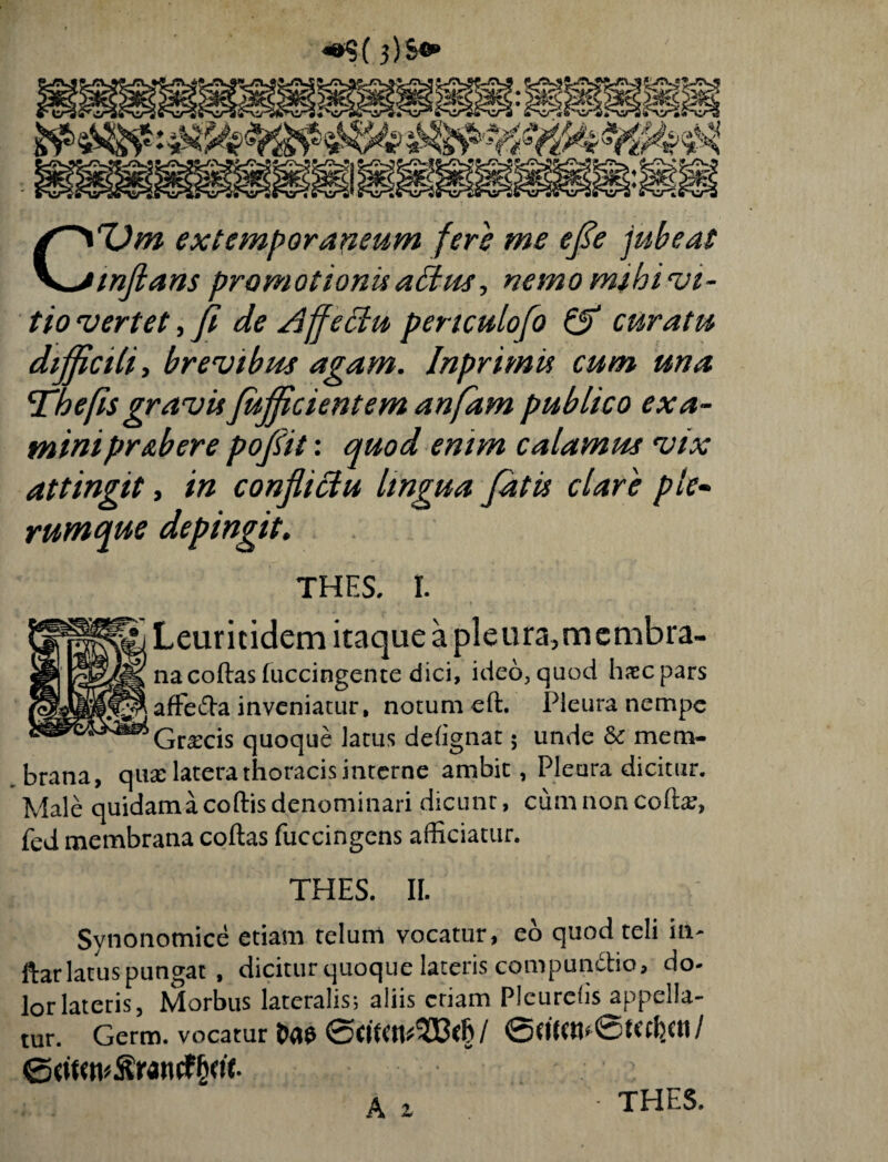 3)s«» CTJm extemporaneum fers me efie jubeas inflans promotionis altus, nemo mihi vi¬ tio vertet, fi de Affectu pertculofo & curatu difficili, brevibus agam. Inprimu cum una Tabefis gravis fiujficientem anfam publico exa¬ mini pr&bere pofiit: quod enim calamus vix attingit, in conflictu lingua fiatis clare ple¬ rumque depingit. THES. I. Leuritidem itaque a pleura,mcmbra- na codas luccingente dici, ideo, quod haec pars affefta inveniatur, notum ed. Pleura nempe Graecis quoque larus delignat; unde & mem¬ brana, qua: latera thoracis interne ambit, Pleura dicitur. Male quidama codis denominari dicunt, cum non codae, fed membrana codas fuccingens afficiatur. THES. II. Synonomice etiam telum vocatur, eo quod teli in¬ dar latus pungat , dicitur quoque lateris compundtio, do¬ lor lateris, Morbus lateralis; aliis etiam Pleurefis appella¬ tur. Germ. vocatur / 0dKCn’0d<cbctl / A 2 THES.