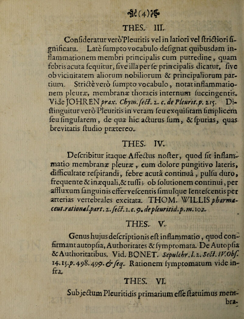 *S*(4)# THES. lir. Confideratur vero Pleuritis vel in latiori vel flridiori fi- gnificatu. Late fumpto vocabulo defignat quibusdam in¬ flammationem membri principalis cum putredine, quam febris acuta fequitur, five illa per fc prin cipalis dicatur, five ob vicinitatem aliorum nobiliorum & principaliorum par¬ tium, Stride vero fumpto vocabulo, notat inflammatio¬ nem pleurx, membrana? thoracis internum luccingentis* Vide JOHRENprax. Chym.feB. i. c. de Pleurit.p. 1/5. Di- fiinguitur vero Pleuritis in veram feu exquiffram fimplicem feu Angularem,. de qua hic adurus fum , Stlpurias, quas* brevitatis fludio pneterca, THES. iv: Defcribitur itaque Affedus nofter, quod fit inflam¬ matio membranx pleura? r cum dolore pungitivo lateris, difficultate refpirandi, febre acuta continua, pulfu duro, frequente & ina?quali,& tiifli; ob folutionem continui, per affluxum fanguinis effervefccntis fimulque lentefcentisper arterias vertebrales excitata. THOM. WILLISpharma- ceut.ratiorJdl.pArt. z.fecf. 1. c. 9. depleuritid.p. m. 10 z. THES. V. Genus hujus defcriptionisefl: inflammatio, quod con¬ firmant autopfia, Authoritates &fymptomata. De Autopfia & Authoritatibus. Vid. BONET. Sepulcbr.I.z.Sett. iV.obf Rationem fymptomacum vide in¬ fra, THES. vr. SubjedumPleuritidis primarium eflcflatuimus mem¬ bra-