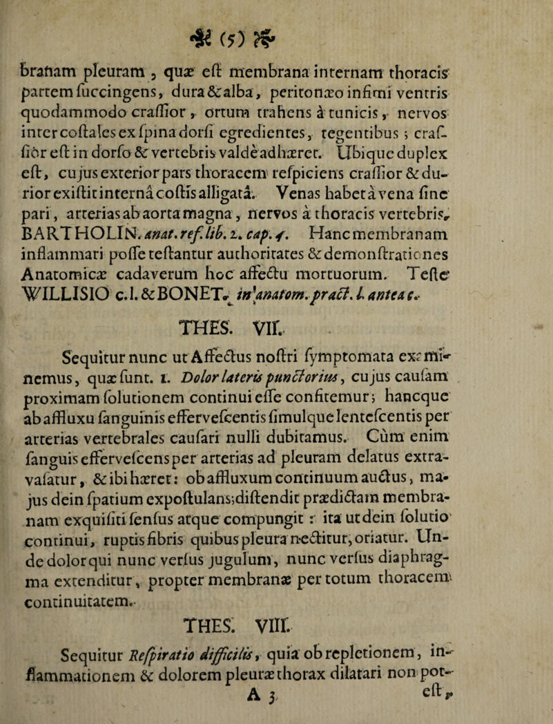 •se e?) & brafiam pleuram 3 quae eft: membrana internam thoracis partem fuccingens, dura&ralba, peritoneo infimi ventris quodammodo craffior, ortum trahens 4 tunicis r nervos inter coftalcs ex fpinadorfi egredientes, tegentibus; craC fioreft in dorfo & vertebris valde adhaeret. Ubique duplex eft, cujus exterior pars thoracem refpiciens craffior & du¬ rior exiflit interna cofHs alligata. Venas habetavena fine pari , arterias ab aorta magna, nervos a. thoracis vertebris BARTHOLIN. *mt.refJib. u cap. <. Hanc membranam inflammari pofleteftantur auchoritates &demonftrationes Anatomica: cadaverum hoc aftedu mortuorum. Terte* WILLISIO c.L&BONET* in\anatom.pratt.Lanteac* thes. vir. Sequitur nunc ut AfFe&us noftri fymptomata exrffiK nemus, qux fiunt, i. Dolor Uteris puncloriu* > cujus caufam proximam folutionem continui efTe confitemur; haneque ab affluxu fanguinis effervefeentis fimulque lentcfcentis per arterias vertebrales caufari nulli dubitamus. Cum enim fanguisefFervefcens per arterias ad pleuram delatus extra- vafatur, &ibihxret: obaffluxum continuum auctus, ma¬ jus dein fpatium expoflulans*}dift:endit prxdidara membra¬ nam exquifiti fenfus atque compungit r ita utdein folutio' continui , ruptis fibris quibus pleura neditur, oriatur. Un¬ de dolor qui nunc verfus jugulum, nunc verfus diaphrag¬ ma extenditur, propter membranae per totum thoracenx continuitatem.- THES. viir. Sequitur Refptratio difficilis, quia ob repletionem , in¬ flammationem Sc dolorem pleuras thorax dilatari non pot-