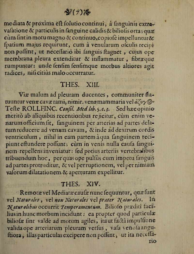 mediata& proxima eftfolutiocontinui, a (anguinis extra-* vafatione &: particulis in (angui ne calidi s & biliofis orta; quas cum fintin motu magno 6c continuo,copiofe impelluntur^ fpatium majus requirunt, cum a venularum o (culis recipi non poffint, ut neceffario ibi fanguis ftagnet , cujus ope membrana pleura extenditur &c inflammatur , fibrasque rumpuntur: unde fenfim fenfimque morbus altiores agit radices, nifi citius malo occurratur. THES. XIIL Vix malum ad pleuram ducentes, communiter fta- tuimtur vens cavas ramiynimir. vena mammaria vel Tefte ROLLFINC. Confil. Med.ltb.$.c.j. Sedhascopinio merito ab aliquibus recentioribus rejicitur, cum enim ve¬ narum officium fit, fanguinem per arrerias ad partes dela¬ tum reducere ad venam cavam, Scinde ad dextrum cordis ventriculum , nihil in eam partem aqua fanguinem reci¬ piunt effundere poflunt; cum in venis nulla caufa fangui¬ nem repellensinveniatur: (ed potius arteriis vertebralibus tribuendum hoc, per quas ope pulfus cum impetu (anguis ad partes protruditur, fk vel per ruptionem, vel per nimiam vaforumdilautionem.&aperturam expellitur. THES. XIV. Remotas vel Mediata? caufe nunc feqiiuntur, qGxfunt vel Natur des , vel non Naturales vel frater liatur ales. In Naturalibus occurrit 7 emp er amentum. Biliofo proditi faci- liusin hunc morbum incidunt: ea propter quod particulas bili olas (in t valde ad motum agiles, ita ut facta impulfione valida ope arteriarum pleuram verius, vafa \eno(aangu-