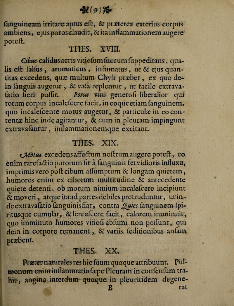 /anguineam irritare aptuseft, & praterea exterius corpus ambiens, ejusporosclaudk, ita inflammationem augere poteft. TUES. XVIII. Cibus calidus acris vitjofum fliecum fuppeditans, qua¬ lis eft faifus, aromaticus , infumatus, ut &5 ejus quan¬ titas excedens, qux multum Chyli praebet, ex quo de- in fanguis augetur , &c vafa replentur , ut facile cxtrava- (atio fieri poflit. Potus vini generofi liberalior qui totum corpus incalefcere facit, in eoqueetiam fanguinem, quo incalefcente motus augetur, 8c particula? in eo con¬ tentas hinc inde agitantur, & cum in pleuram impingunt extravafantur, inflammationemque excitanr. THES. XIX. - CMotus excedensaffedumnoftrutn augere poteft, eo enim rarefadtiopororum fit a fanguinis fervidioris influxu, imprimisveropoftcibum aflumptum & longam quietem, humores enim ex ciborum multitudine & antecedente quiete detenti, ob motum nimium incalefcere incipiunt &moveri, atque itaad partes debiles protruduntur, ut in- deextravafatio fanguinis fiat, contra Jguies fanguinem fpi- ritusque cumular, Sdentefcere facit, calorem imminuit, quo imminuto humores vitiofi abfumi non poflunr, qui dein in corpore remanent, 6t variis feditionibus anfana probent. THES, XX Prafter naturales res hic fuum quoque attribuunt. Pul¬ monum enim inflammatio fepe Pleuram in confenfum tra¬ hit, angina interdum quaque in pleuritidem degene- B rat