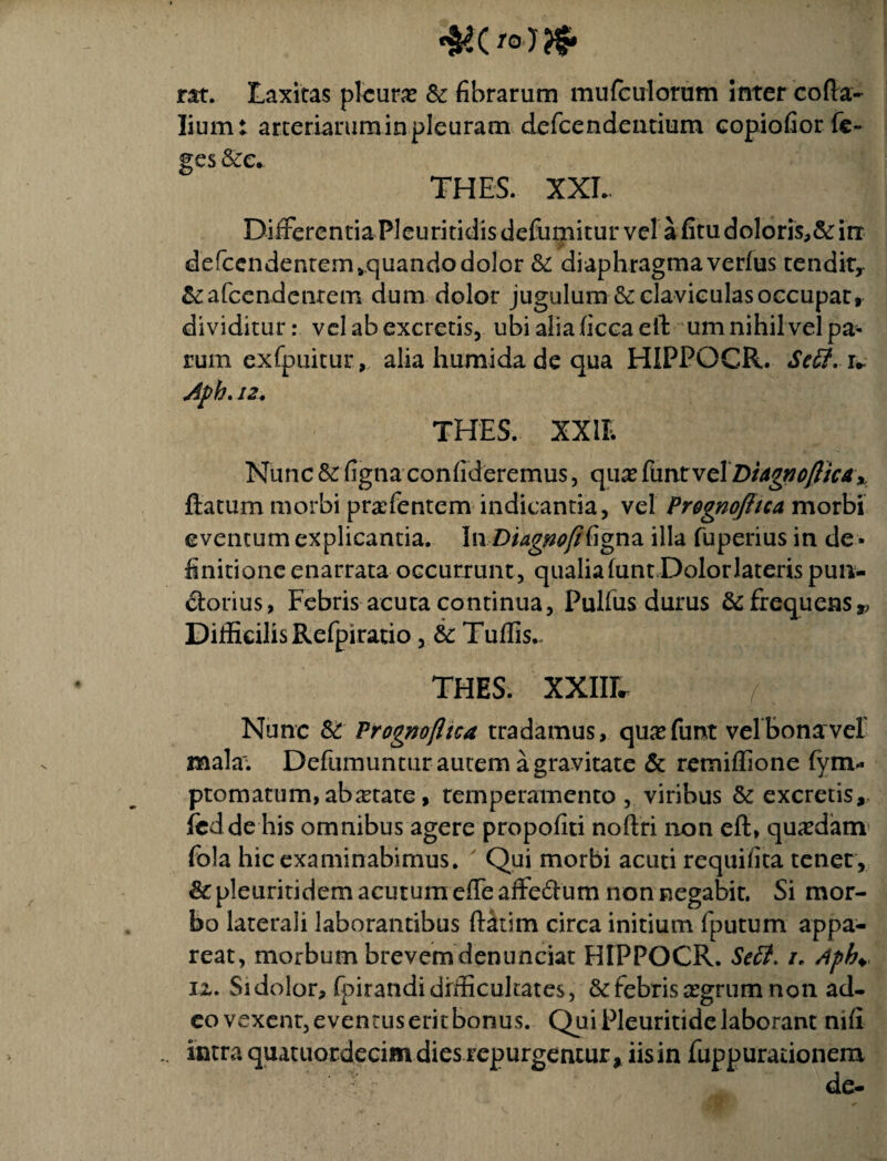 rat. Laxitas pleura & fibrarum mufculorum inter cofta- lium: arteriammin pleuram defeendentium copiofior fe- ges &c. THES. XXL Differentia Pleuritidis defumitur vel a fitu doloris,& in: defcendentemvquando dolor &: diaphragma verfus tenditr &afcendenrem dum dolor jugulum & claviculas occupat, dividitur: vel ab excretis, ubi alia ficca eft um nihil vel pa¬ rum exfpuitur, alia humida de qua HIPPQCR. Seff. iw Apb. iz. THES. XX It Nunc Sc fignaconfideremus, qua?funt velDiagnofiicax ftatum morbi prafentem indicantia, vel Prognojiica morbi eventum explicantia. In Diagnofifigna illa fuperius in de ¬ finitione enarrata occurrunt, qualia funt Dolor lateris puta¬ torius, Febris acuta continua. Pullus durus & frequens v Difficilis Refpiratio, &: Tuffis.. THES. XXIIL Nunc & Prognofltca tradamus, qua? funt velbonavel' mala. Defumuntur autem a gravitate & remiffione fym- ptomatum, abatate, temperamento , viribus & excretis, fedde his omnibus agere propofiti noftri non eft, qua?dam fola hic examinabimus. Qui morbi acuti requifita tenet, Sc pleuritidem acutum effe affedum non negabit. Si mor¬ bo laterali laborantibus ftatim circa initium fputum appa¬ reat, morbum brevem denunciat HIPPOCR. Se£t* i* /lph+ iz. Si dolor, fpirandi difficultates, & febri s^grum non ad¬ eo vexent, eventus erit bonus. Qui Pleuritide laborant nili intra quatuordecim dies repurgentur* iisin fuppurationem