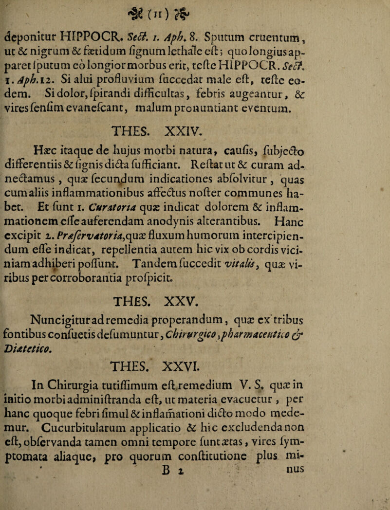 00 deponitur ffiPPOCR. Seff. i. Apb. 8. Sputum cruentum, ut Se nigrum & fetidum fignum lethale eft; quo longius ap¬ paret Iputum eo longior morbus erit, tefteHlPPQCR. Seit. i.Aph.12. Si alui profluvium fuccedat male eft, cefte eo¬ dem. Si dolor, fpirandi difficultas, febris augeantur, &: viresfenfimevanefcant, malum pronuntiant eventum. THES. XXIV. Ha?c itaque de hujus morbi natura, caufis, fubjedo differentiis & fignis dida fufficiant. Reflat ut & curam ad- nedamus , qua? fecundum indicationes abfolvitur , quas cum aliis inflammationibus affedus nofler communes ha¬ bet. Et funt i. Curatoria qua? indicat dolorem & inflam¬ mationem elfeauferendam anodynis alterantibus. Hanc excipit 2, Prajcrvatoria,o^xx fluxum humorum intercipien¬ dum efle indicat, repellentia autem hic vix ob cordis vici¬ niam adhiberi pofliinr. Tandem fuccedit vitalis, qua? vi¬ ribus per corroborantia profpicit. THES. XXV. Nuncigitur ad remedia properandum, qux cx'tribus fontibus confuetis defumuntur, Chirurgico ,pharmaceutu o & Diatctieo. THES. XXVI. In Chirurgia tutiflimum efiremedium V. S* qua? in initio morbi adminiflranda eft, ut materia evacuetur , per hanc quoque febri fimul & inflamationi dido modo mede¬ mur. Cucurbitularum applicatio & hic excludenda non eft, obfervanda tamen omni tempore funta?tas, vires fym- ptomata aliaque, pro quorum conftitutione plus mi- * B i nus