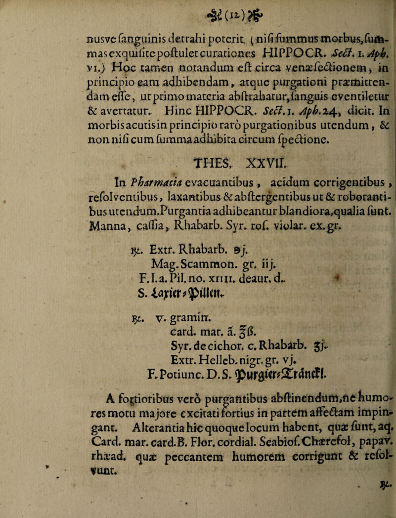 busvc (anguinis detrahi poterit pnifi fommus morbus,fum- masexquhitepoftulet curationes HIPPOCR. Sefl.i>Apk. vi.) Hoc tamen notandum eft circa vensefe£tionem, in principio eam adhibendam, atque purgationi praemitten¬ dam efife, ut primo materia abftrahatur,(anguis eventiletur & avertatur. Hinc HIPPOCR. Secf.i. Aph,i4, dicit. In morbis acutisin principio raro purgationibus utendum, &: non nili cum fumma adhibita circum fpe&ione. THES. xxvir. In Pharmacia evacuantibus, acidum corrigentibus, refolventibus, laxantibus &ab(lcrgentibus ut & roboranti¬ bus utcndum.Purgantra adhibeantur blandiora,qualia funt. Manna, caffia, Rhabarb. Syr.. rof. violar. ex.gr. $£. Extr. Rhabarb. 9j. Mag.Scammon. gr. iij. F. I.a. Pii. no. xnii. deaur. d.. fy. V. gramin. card. mar. a. 3 6. Syr. de cichor. c. Rhabarb. Jj. 1 Extr. Helleb. nigr. gr. vj* F. Potiunc. D. s. ^urgur^ranclf. \ *\ . A fortioribus vero purgantibus abftinendum,ne humo¬ res motu majore excitati fortius in partem affe&am impin¬ gant. Alterantia hie quoque locum habent, quas funt, acj, Card. mar.card.B. Flor.cordial. Seabiof.Chatrefol, papaV. rhiead. qux peccantem humorem corrigunt & refol- vunt. f yi.