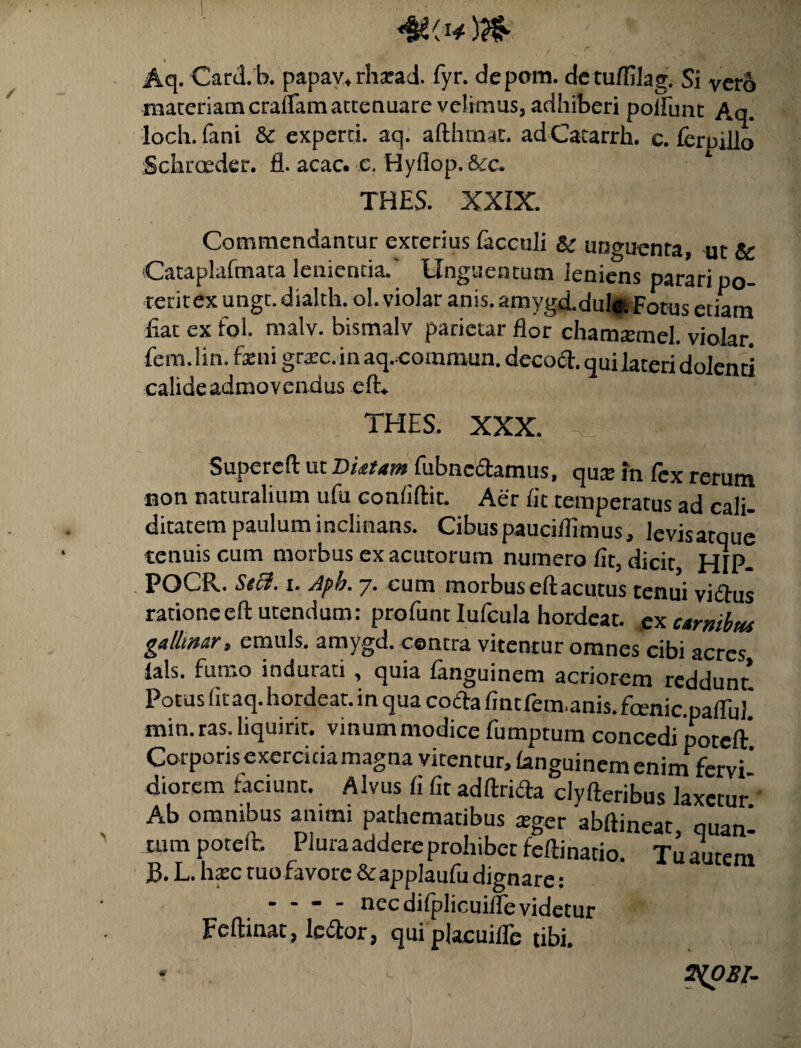 <&(** ; * - f ' V Aq. Card.b. papav, rhsead. fyr. dcpom. detuflilag. Si vero maceriam craflam attenuare velimus, adhiberi poliunt Aq. loch. fani & experti, aq. afthmac. ad Catarrh. c. ferpilb Schrceder. fl. acac. c. Hyflop.&c. THES. XXIX. Commendantur exterius facculi & unguenta, ut & Cataplaftnata lenientia.' Unguentum leniens parari po- reritex ungt. dialth. ol. violar anis. amygd.dul* Fotus etiam Eat ex fol. malv. bismalv parietar flor chamatmel. violar. fem. lin. feni grate. in aq. commun. decod. qui lateri dolenti calide admovendus eft. THES. XXX. -c Supereft ut Dictam fubncdamus, qux in lex rerum non naturalium ufu conliftic. Aer Iit temperatus ad cali- ditatem paulum inclinans. Cibus pauciflimus, levisatque tenuis cum morbus ex acutorum numero lit, dicit HIP- POCR. StB. i. Aph. 7. cum morbus eft acutus tenui vidus ratione eft utendum: profunt Iufcula hordeat. ex curmbtu gallmar, emuls. amygd. centra vitentur omnes cibi acres lals. fumo indurati , quia fanguinem acriorem reddunt Potus lit aq. hordeat. in qua coda fint fem,anis, fanic paflifl min. ras. liquirit. vinum modice fumptum concedi poteft* Corporis exercitia magna vitentur, languinem enim fervi¬ diorem laciunt. Alvus li fit adftrida clyfteribus laxetur Ab omnibus animi pathematibus atger 'abftineat quanl tum poteft. Plura addere prohibet feftinatio. Tu autem B. L. hate tuo favore &applaufu dignare: - - - - nec difplicuilfe videtur Feftinat, ledor, qui placuifle tibi.