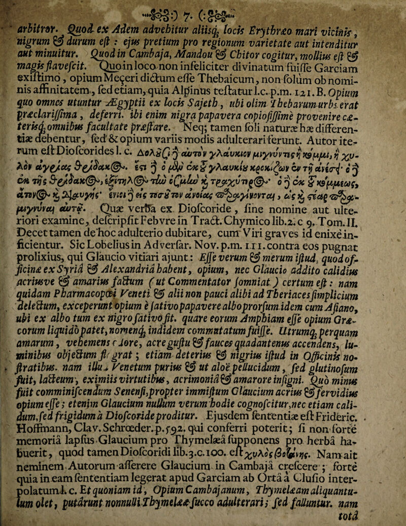 ni»; 0 7- 0 u Qml ex Adem advehitur aliis^ locis Erythrxo mari vkink, nigrum Edurum eft: ejus pretium pro regionum varietate aut intenditur aut minuitur. Qmd in Cambaja, Mandou ^ Cbitor cogitur, mollius eft ^ magis flavefcit, C^Hoin loca non infeliciter divinatum fui/Te Garciam exiftmo, opium Mederi didum effe Thebaicum, non foliim ob nomi¬ nis affinitatem 5 fed etiam, quia Alpinus teftatur l.c. p.m. i. B. Opium quo omnes utuntur ^gjptii ex locis Sajeth , ubi olim Ibebarumurbs erat pr^eclari/Jima, deferri, ibi enim nigra papavera cnpiopjjlme provenire c£^ terisq^ omnibus facultate pujlare. Neq; tamen fbli naturae hse differen¬ tiae ciebentur, fed'Copium variis modis adulterari ferunt. Autor ite¬ rum eftDiofcorides 1. c. AoXuQA clutov yXctvKKV fjiiyvvvTigvi hsuuij » yy- et7zv(^ 5 evm J«g wim clmceg > c^g <ggc62 'S?^- puyyvvdjf eiurS. Quae vertis ex Diofcoride , fine nomine aut ulte*- riori examine, defcripfitFebvreih Trad.Chymicolib.2.c 9, Tom.JL Decet tamen delioc adulterio dubitare, cum* Viri graves id enixein- ficientur. Sic Lobelius in Ad verfar. Nov. p.m. i.r i. contra eos pugnat prolixius, qui Glaucio vitiari ajunt: Effe verum & merum iftud, quodof* JiciM ex Syria ^ Alexandrid habent, opium, nec Glaucio addito calidius aeriusve ^ amarius faBum ( ut Commentator jomniat) certum eft: nam quidam Pbarmacopcei Feneti ^ alii non pauci alibi ad Tberiacesfmplkiam deleBum, ex ceperunt vpium e Jativopapaverealboprorfumidem cumAfiano, ubi ex albo tum ex nigrofativbJit, quare eorum Ampbiam ejje opium’Grs^ eorum liquidopatet, nomen^ indidem commntatumfuijfe. Utrumq^ perquam amarum, vehemens cJore, acveguftu ^ fauces qaadantenus accendensj^lu^ minibus objeBmn flrgrat; etiam deterius nigrius iflud in Officinis)no* ftratibus. nam illuj f^enetum purius^ ut aloe pellucidum, fed glutinofum fuihlaBeum, eximiis virtutibus, acrimonia^ amarore infigni. Quominus fuit comminifeenium Senenfi,propter immipum Claudum acrius ^fervidius opiumejfe ; etenim Glaudum nullum verum hodie cognofeiturmee etiam cali¬ dum fed frigidum a Diofcoride proditur. Ejusdem fententiae eftFridbric* Hoffinann,Clav.Schroeder.p,f^2. qui conferri poterit; fi non*forte memoria lapfus-Glauciumpro Thymelaeafupponens pro herba ha* buerit, quod tamenDiofeoridi lib.g.c.ioo. eJt;^yAej|3d&V;;f. Namait neminem Autorum afferere Glaucium in Gambaja crefeere ; forte quia in eam fontentiam legerat apud Garciam ab Orta a Clufio inter- polatumf. c. Et quoniam id, Opium Cambajanum, ThymeUam aliquantu¬ lum oUtj putarunt nonnuUilbyrnU^fucco adulterariyf^d falluntur, nam totd