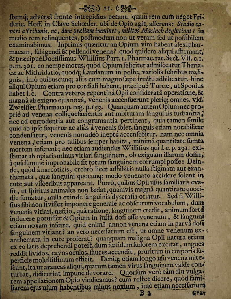 ftemq; adversa fronte intrepidius petant, quam rem curti n^getFri^ deric. Hoff in Clave Schoeder. ubi de Opio agit, afferens: Studio ca^ veri a Tribunis, ne, dum prolium imminet \ milites Maslach deglutiant; in medio rem relinquentes, poftmodum non ut veram fed ut poflibilem examinabimus. Inprimis quaeritur an Opium vim habeat alexiphar- macam, fubigendi& pellendi venena? quod quidem aliqui affirmant, & praecipue Doctiffimiis Willifius Part. i. Pharmac.rat. Sed:. VII. c.i,, p. m. 301. eo nempe motus, quod Opium feliciter admifceatur Theria- caeac ]VIithridatio,quodq;Laudanum in pefte, variolis febribus mali-* gnis, imo quibuscunq; aliis cum magno fepe fru^ adhibeatur, hinc aliqui Opium etiam pro cordiali habent, praecipue Tureae, ut Sponius habet 1. c. Contra veteres repentina Opii confiderata operatione, 8c magna ab exiguo ejus noxa, venenis accenfuerunt pleriq; omnes, vid. ZwelfFer.Pharmacop* reg. p.if5. Quanquam autemOpiumnecpro¬ prie ad venena colliqueracientia aut mixturam fanguinis turbantia ^ nec ad corrodentia aut congpmantia pertineat, quia tamen fimile quid ab ipfb fequitur ac alias a venenis fblet, fanguis etiam notabiliter condenfktur, venenis non adeo inepte accenfebitur. nam nec omnia venena,'etiam pro talibus femp er habita, minim^uantitate fomta mortem inferent; nec etiam audiendus Willifius qui 1. c. p. 291. exi- ftlmat ab opiatis minus vitiari fanguinem, ob exiguam illarum dofin* a qua fumme improbabile fit totum fanguinem corrumpi poffe: Dein¬ de, quod a narcoticis, crebro licet adhibitis nulla ftigmata aut exan¬ themata , quae (anguini quocunq; modo venenato accidere (olent in cute aut vifeeribus appareant. Porro, quibus Opii ufus familiaris eva- fit, ut fpiritus animales non laedat, quamvis magna quantitate quoti¬ die fumatur, nulla exinde fanguinis dyscrafia oriatur. Sed fi Willi- ^ fius fibi ilon fiviffet imponere generale ac obfcurum vocabulum, dum venenis vitiari, nefeio, qua ratione, fanguinem credit, animum forte inducere potuilfet Opium in jufta dofi effe venenum , & (anpini etiam noxam inferre, quid enim? annon venena etiam in parva doli / Cinguinem vitiant? an vero neceffarium eft, ut omne venenum ex- antlremata in cute proferat? quanquam maligna Opii iwtura etiam ex eo latis deprehendi poteftj dum foetidum ludorem excitat j ungues reddit lividos, cavos oculos, fauces accendit, pruritum in corporis fu« perficie moleftiflimum efficit. Deniq; etiam longo ufuvenena mite- feunt, ita ut araneas aliqui, quarum tamen virus fanguinem valde con¬ turbat , didicerint impune devorare. Quorfum vero tam diu vulga- rem appellationem Opio vindicamus? cum reltet dicere, quodiami- liarem ejus ulum mums aoxium, imo etiam geeetomm