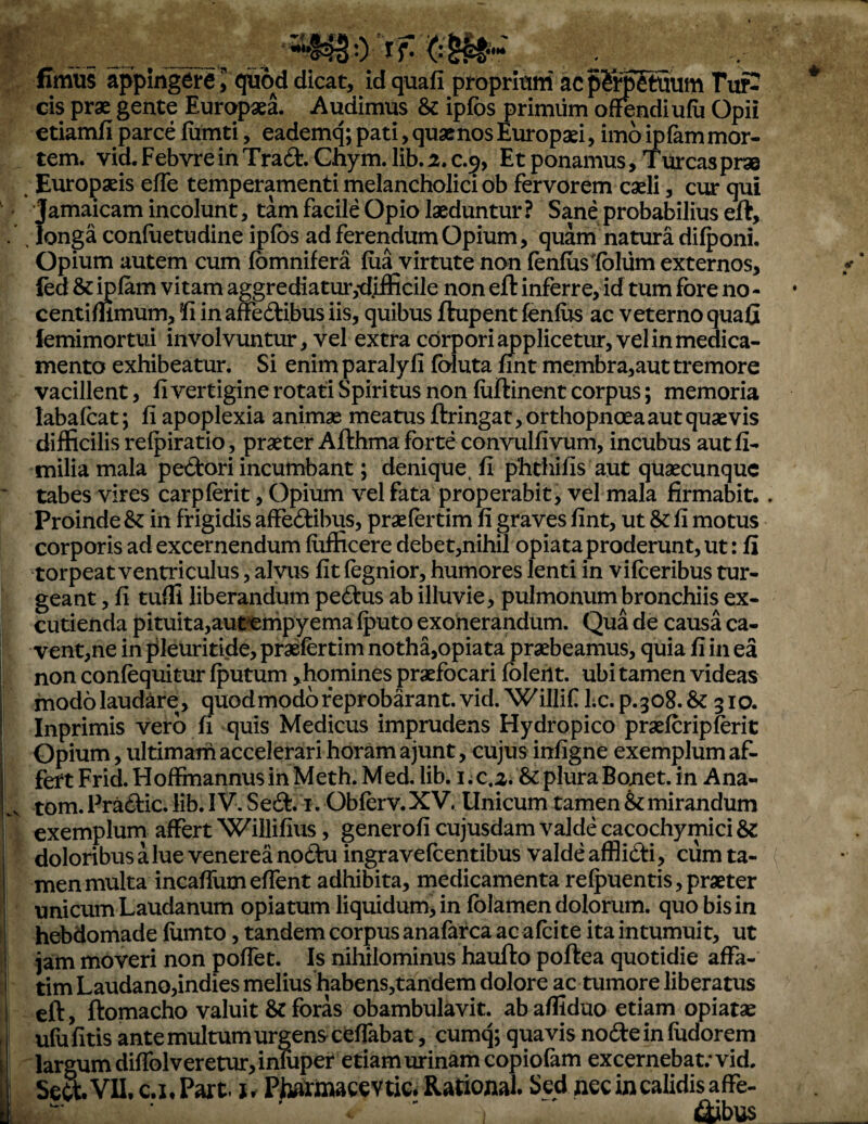 fimus appingere J qiod dicat, id quafi proprium acp^rpSuum Tur¬ eis prae gente Europaea. Audimus & ipfos primum o^ndiufii Opii etiamfi parce fiimti, eademq; pati, quacnos Europaei, imo ipfammor¬ tem. vid.FebvreinTrad.Ghym.lib.2.c.9, Et ponamus. Tureaspras Europaeis efTe temperamenti melancholici ob fervorem caeli, ciur qui Jamaicam incolunt, tam facile Opio laeduntur? Sane probabilius eft, . longa confuetudine ipfos ad ferendum Opium, quam natura di^oni. Opium autem cum fomnifera foa virtute non fenfos foliim externos, fed & miam vitam aggrediatur,•difficile non eft inferre, id tum fore no - centiffimum, !fi inaffedibusiis, quibus ftupentfenfos ac veterno quafi iemimortui involvuntur, vel extra corpori ^plicetur, vel in medica¬ mento exhibeatur. Si enim paralyli foluta nnt membra,aut tremore vacillent, fi vertigine rotati Spiritus non foftinent corpus; memoria labafoat; fi apoplexia animae meatus ftringat, orthopnoea aut quaevis difficilis relpiratio, praeter Afthma forte convulfivum, incubus autfi- tnilia mala pe<ftori incumbant; denique, fi phthifis aut quaecunque tabes vires carpforit, Opium vel fata properabit, vel mala firmabit.. Proinde Sz in frigidis affectibus, praefortim fi graves fint, ut & fi motus corporis ad excernendum fiifficere debet,nihil opiata proderunt, ut: fi torpeat ventriculus, alvus fit fognior, humores lenti in vifoeribus tur¬ geant , fi tuffi liberandum peCtus ab illuvie, pulmonum bronchiis ex¬ cutienda pituita,aut^mpyema fputo exonerandum. Qua de causa ca¬ vent,ne in pileuritide, praefortim notha,opiata praebeamus, quia fi in ea non confoquitur fputum ,homines praefocari foleilt, ubi tamen videas modo laudare , quod modo feprobarant. vid. Willif Lc. p.308. & 310. Inprimis vero fi quis Medicus imprudens Hydropico praeforipforit Opium, ultimam accelerari horam ajunt, cujus infigne exemplum af¬ fert Frid. Hoffmannus in Meth. Med. lib. i; c.2. & plura Bonet. in Ana- tom. FraCtic. lib. IV. SeCt. i. Obferv.XV. Unicum tamen Emirandum exemplum affert Willifius, generofi cujusdam valde cacochymici 6c doloribusalue venereanoCtu ingravefoentibus valdeaffliCti, cum ta- { men multa incafium effent adhibita, medicamenta refpuentis, praeter unicum Laudanum opiatum liquidum, in folamen dolorum, quo bis in hebdomade flimto, tandem corpus anafarca ac afoite ita intumuit, ut iam moveri non poffet. Is nihilominus haufto poftea quotidie affa¬ tim LaudanOjindies melius habens,tandem dolore ac tumore liberatus eft, ftomacho valuit & foras obambulavit, ab afliduo etiam opiatae ufu fitis ante multum urgens cefTabat, cumq; quavis nodeinfudorem largum difrolveretur,inIuper etiam urinam copiofam excernebat; vid. c.i,Part. j. Ptomacevtic. Rational. Sed nec in calidis affe- ' ' ' ; flibus