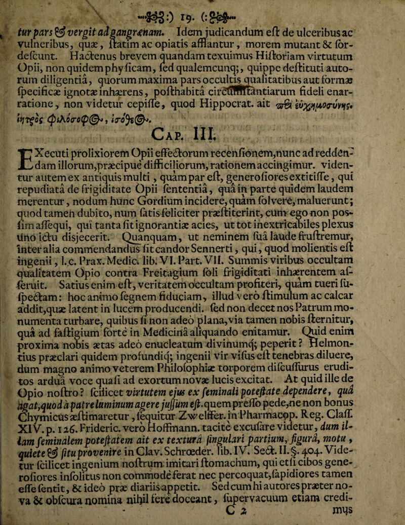 turpars ^ vergit adgangr^ham. Idem judicandum eft de ulceribus ac vulneribus, quae, ftatim ac opiatis afflantur, morem mutant & for- defount. Hadenus brevem quandam texuimus Hiftoriam virtutum Opii, non quidem phyficam, led qualemcunq;, quippe deftituti auto- rum diligentia, quorum maxima pars occultis qualitatibus aut formae (pecificae ignotae inhaerens, pofthabita circiifftitetiarum fideli enar¬ ratione, non videtur cepifTe, quod Hippocrat, ait Cap. III, - EXecuti prolixiorem Opii effedorum recenfionem,nunc ad redden¬ dam illorum,praecipue difficiliorum, rationem accingimur, viden¬ tur autem ex antiquis multi, quam par eft, generofioresexdtifTe, qui repudiata de frigiditate Opii fontentia, qua in parte quidem laudem merentur, nodum hunc Gordium incidere, quam foIvere, maluerunt; quod tamen dubito, num fatis feliciter praeftiterint, ciim ego non pos- lim afTequi, qui tanta fit ignorantiae acies, ut tot inextricabiles plexus lino ictu disjecerit. Quanquam, ut neminem flia laude ffuftremur. Inter alia commendandus fit candor Sennerti, qui, quod molientis eft ingenii, l. c. Prax. Media lib. VI. Part. VII. Summis viribus occultam qualitatem Opio contra Freitagium foli frigiditati inhaerentem af- leruit. Satius enim eft, veritatem occultam profiteri, quam tueri fii- Ipeftam: hoc animo fegnem fiduciam, illud vero ftimulum ac calcar addit,quae latent in lucem producendi, fod non decet nos Patrum mo¬ numenta turbare, quibus fi non adeo plana,via tamen nobis fternitur, qua ad faftigium forte in Medicina aliquando enitamur. Quid enim proxima nobis aetas adeo enucleatum divinumq; peperit ? Helmon- tius pr^clari quidem profundiq; ingenii vir vifus eft tenebras diluere, dum magno animo veterem Philofophiae torporem difeufiurus erudi¬ tos ardua voce quafi ad exortum no v« lucis excitat. At quid ille de Gpionoftro? Cciiicct vir tutem ejus ex feminali pot eft at e dependere, qud Hgat,quod d patre luminum ager e juftUm g/J,quernpreflb pede,ne non bonus Chymicusaeftimaretur ,fequitur Zwelffier.inPharmacqp. Reg. ClafT. XIV.p. 126. Frideric. vero Hoffmann. tacite excufare videtur, dum il¬ lam feminalem poteftatem ait ex textura fingulari partium, figura, motu, quiete^ fituprovenire inClav,Schroeder. lib.IV. Se<3:.II.§.404. Vide¬ tur foilicet ingenium noftrum imitari ftomachum, qui etfi cibos gene- rofiores infolitus non commodeferat nec percoquat,(apidiores tamen efTe fentit, & ideo prae diariisappetit. Sed cum hi autores praeter no¬ va obfcura nomina nWl fore doceant, fopervacuum etiam credi- ' - C ^ mqs