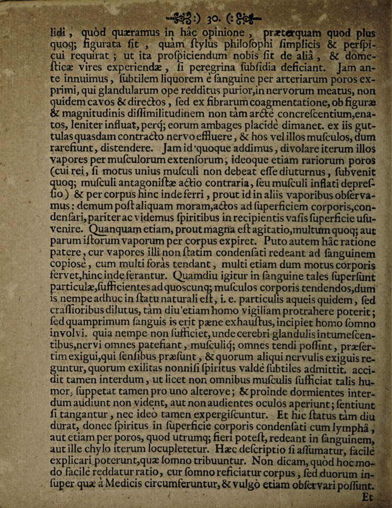 0 30- os^ J y li<ii, quod quaeraiTius in hac opinione , praeterqtmm quod plus quoq; figurata Iit , quam ftylus philofbphi fimplicis & perlpi- cui requirat; ut ita proipiciendum npbis iit de alia, & dohie- te innuimus > (ubtilem liquorem e (anguine per arteriarum poros ex¬ primi, qui glandularum ope redditus purior,in nervorum meatus, non quidem cavos &:dire(3:os, (ed ex fibrarum coagmentatione, ob figurae &: magnitudinis diffimilitudinem non tam arfte concre(centium,ena- tos, leniter influat, perq; eorum ambages placide dimanet, ex iis gut¬ tulas quasdam contradlo nervo effluere, &: hos vel iibs mufculos, dum rarefiunt, distendere. Jam id 'quoque addimus, di volare iterum illos vapores per murculorumexten(brum , ideoque etiam rariorum poros (cui rei, fi motus unius mufculi non debeat eflc diuturnus, fubvenit mioq; mufculiantagoniftae aftio contraria, (eumufculi inflati depret no ) & per corpus hinc inde ferri, prout id in aliis vaporibus oblerva- mus: demum poft aliquam moram,ad:os ad (iiperficiem corporis,con- denfari, pariter ac videmus fpiritibus in recipientis vafis fuperficie ufii- venire. Q^nquam etiam, prout magna eft agitatio,multUm quoq; aut parum illorum vaporum per corpus expiret. Puto autem hac ratione patere, cur vapores ilii non ftatim condenfati redeant ad fanguinem copiose, cum multi foras tendant, multi etiam dum motus corporis fervet,Iiinc inde ferantur. Quamdiu igitur in (anguine tales fiiperfunt particulae,fuflBcientes ad quoscunq; mufculos corporis tendendos,dum is nempe adhuc in flatu naturali eil, i. e. particulis aqueis quidem, (ed craflioribus dilutus, tam diu‘etiam homo vigiliam protrahere poterit; bd quamprimum (anguis is erit paene exhamlus, incipiet homo (omno involvi, quia nempe non (ufticiet,unde cerebri glandulis intumefben- tibus,nervi omnes patefiant, muiculiq; omnes tendi poffint, praeler- tim exigui,qui fenfibus praelunt, & quorum aliqui nervulis exiguis re¬ guntur, quorum exilitas nonnifi (piritus valde fubtiles admittit, acci- dit tamen interdum, ut licet non omnibus mufculis (uflSciat talis hu¬ mor, (uppetat tamen pro uno alterove; & proinde dormientes inter¬ dum audiunt non vident, aut non audientes oculos aperiunt; (entiunt fi tangantur, nec ideo tamen expergifcuntur. Et hic flatus tam diu durat, donec fpiritus in fuperficie corporis condenfati cum lympha, aut etiam per poros, quod utrumq; fieri potefl, redeant in (anguinem, aut ille chylo iterum locupletetur. Haec defcriptio fi afiumatur, facile explicari poterunt,quae (omno tribuuntur. Non dicam, quod hoc mo¬ do facile reddatur ratio, cur (omno reficiatur corpus, fed duorum in- fuper quae a Medicis circumferuntur, & vulgo etiam ob(«vari pofliint. Et •:V