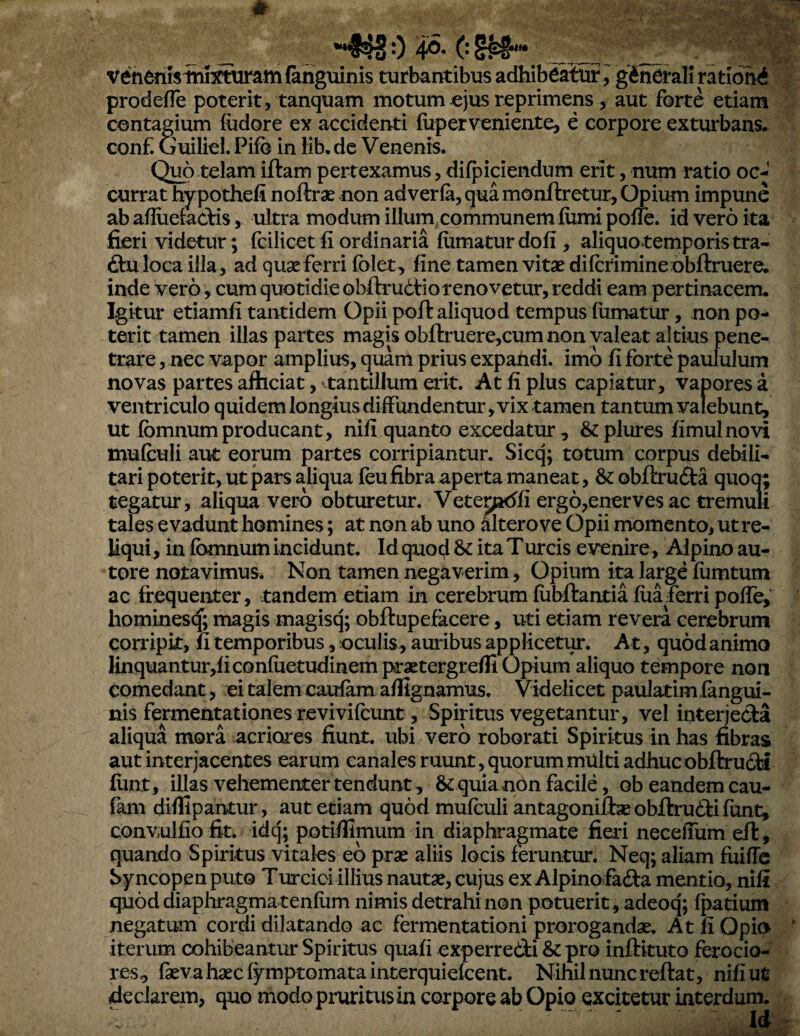 * _ 0 4°-0 __ __ venenhiTuimiratnfahguinis turbantibus adhibeatur ^ gineralirationd prodefTe poterit, tanquam motum ^ejus reprimens, aut forte etiam contagium fudore ex accidenti fuperv^eniente, e corpore exturbans, conf. Guiliel. Pifo in lib.dc Venenis. Qi^o telam iftam pertexamus, difpiciendum erit, num ratio oc¬ currat hypothefi noftrae non adverla, qua monftretur, Opium impune ab aflueiactis, ultra modum illumxommunemiiimi poffe. id vero ita fieri videtur ; fcilicet fi ordinaria fumatur dofi , aliquotemporistra- ftuloca illa, ad quseferri folet, fine tamen vitae difcrimine obftruere. inde vero, cum quotidie obftrudfiorenovetur, reddi eam pertinacem. Igkur etiamfi tantidem Opii poft aliquod tempus fumatur, non po¬ terit tamen illas partes magis obftruere,cum non valeat altius pene¬ trare, nec vapor amplius, quam prius expandi, imo fi forte paululum novas partes afficiat, 'tantillum erit. At fi pius capiatur, vapores a ventriculo quidem longius diffundentur, vix tamen tantum valebunt, ut fbmnumproducant, nifi quanto excedatur , &plures fimulnovi mufculi aut eorum partes corripiantur. Sicq; totum corpus debili¬ tari poterit, ut pars aliqua feufibra aperta maneat, &obfl:ru£l:a quoq; tegatur, aliqua vero obturetur. Vetemdfi ergo,enerves ac tremuli tales evadunt homines; at non ab uno altero ve Opii momento, ut re¬ liqui , in fbmnum incidunt. Id quod & ita Turcis evenire, Alpino au- tore notavimus. Non tamen negaverim, Opium ita large furntum ac frequenter, tandem etiam in cerebrum fubftantia fua ferri poffe, hominesq; magis magisq; obftupefacere, uti etiam revera cerebrum corripk, fi temporibus, oculis, auribus applicetur. At, quod animo linquantur,ficGnfuetudinem praetergrefli Opium aliquo tempore non comedant, ei talem caulam affignamus. Videlicet paulatim fangui- nis fermentationes revivifcunt, Spiritus vegetantur, vel interjeda aliqua mora acriores fiunt, ubi vero roborati Spiritus in has fibras aut interjacentes earum canales ruunt, quorummUlti adhucobftrudfci funt, iUas vehementer tendunt, & quia non facile, ob eandem cau- fam diflipantur, aut etiam quod mufculi antagoniiiaB obftrudli funt, convulfio fit. idq; potiillmum in diaphragmate fieri neceffum eif, quando Spiritus vitales eb prae aliis locis feruntur. Neq; aliam fuiffe b^rncopen puto Turciciillius nautae, cujus ex Alpino fa6i:a mentio, nifi quod diaphragmatenfum nimis detrahi non potuerit, adeoq; fpatium negatum cordi dilatando ac fermentationi prorogandae. At fi Opio iterum cohibeantur Spiritus quafi experredi &pro inftituto ferocio¬ res, fkvahaecfymptomatainterquiefcent. Nihil nunc reftat, nifi ut declarem, quo modo pruritus in corpore ab Opio excitetur interdum.