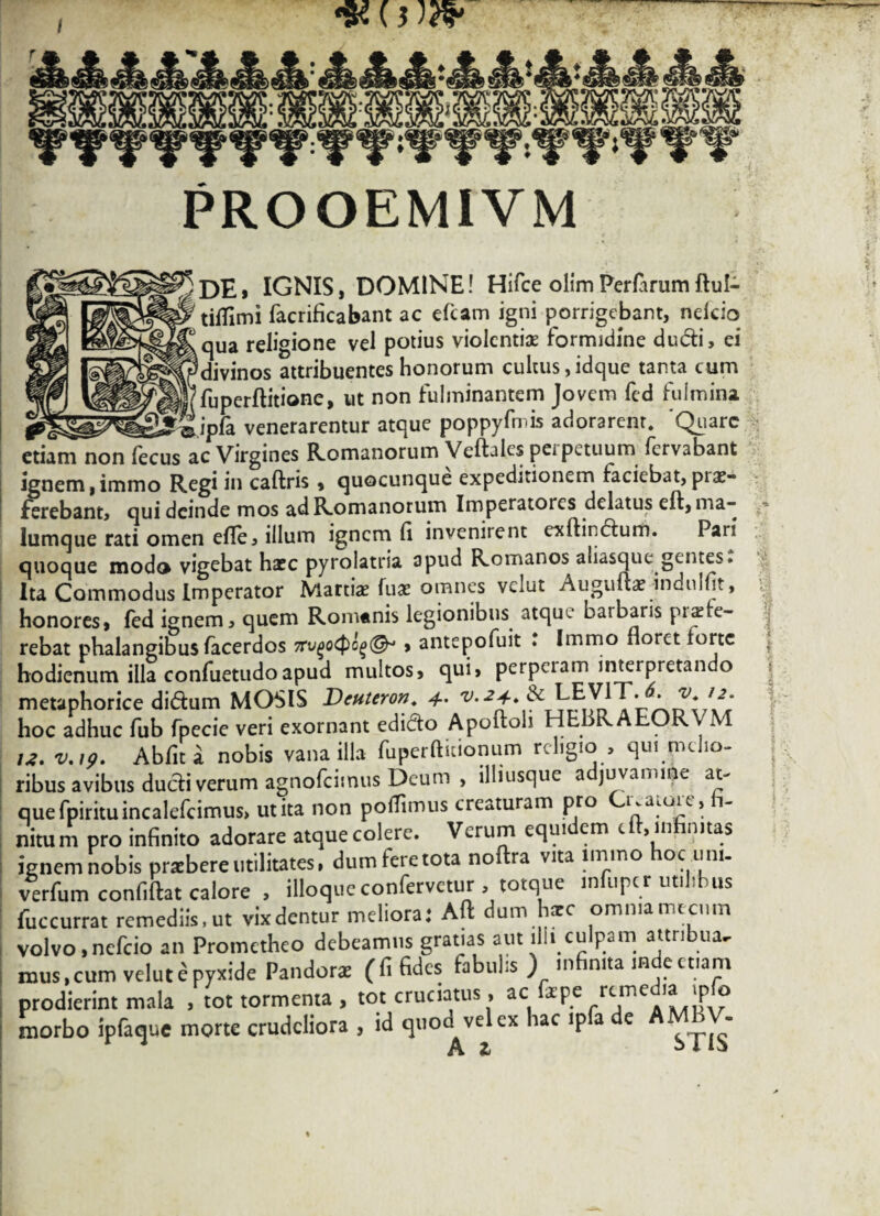 #()W PROOEMIVM DE» IGNIS, DOMINE! Hifce olim Perfarum ftul- tiflimi facrificabant ac efcam igni porrigebant, nefcio qua religione vel potius violentiae lormidme ducti, ei k», divinos attribuentes honorum cultus,idque tanta cum fflfuperftitione, ut non fulminantem Jovem fed fulmina re*», ^jrSipfa venerarentur atque poppyfmis adorarent. 'Quare etiam non fecus ac Virgines Romanorum Veftales peipetuum fervabant ignem,immo Regi in caftris , quocunque expeditionem faciebat,prae¬ ferebant, qui deinde mos ad Romanorum Imperatores delatus eft, ma¬ lumque rati omen efle, illum ignem (i invenirent exdiudum. Pari quoque modo vigebat haec pyrolatria apud Romanos aliasque gentes: Ita Commodus Imperator Martiae luae omnes vclut Auguftae indulht, honores, fed ignem, quem Romanis legionibus atque batbaris rebat phalangibus lacerdos Trugocpog®* > antepofuit ♦ Immo floret forte hodienum illa confuetudoapud multos, qui, perpciam interpretan o metaphorice didum MOSIS Dcuteron. v.2+. & LEVIT. v. 12. hoc adhuc fub fpecie veri exornant edido Apoftoh HLBRAEORVM u. v.19. Abfit a nobis vana illa fuperfticionum religio, qui melio¬ ribus avibus dudi verum agnofeimus Deum , illiusque adjuvamine at¬ que fpirituincalefcimus, ut ita non pofTimus creaturam pro uaioic, nitum pro infinito adorare atque colere. Verum equidem eft, infinitas ignem nobis praebere utilitates, dum fere tota noftra vita immo oc l’m- verfum confidat calore , illoque confervetur , totque infupcr utilibus fuccurrat remediis,ut vixdentur meliora: Ad dum haec omnia nucum volvo,nefeio an Prometheo debeamus gratias aut llh culpam attribue mus,cum velut e pyxide Pandorae (fi fides fabuhs ) m nita in e etiam prodierint mala , tot tormenta , tot cruciatus, ac faepe remedia ipfo morbo ipfaque morte crudeliora , id quod vel ex hac ipfa de AMBV- 4 A Z ^ A 13» % V® « 11 %