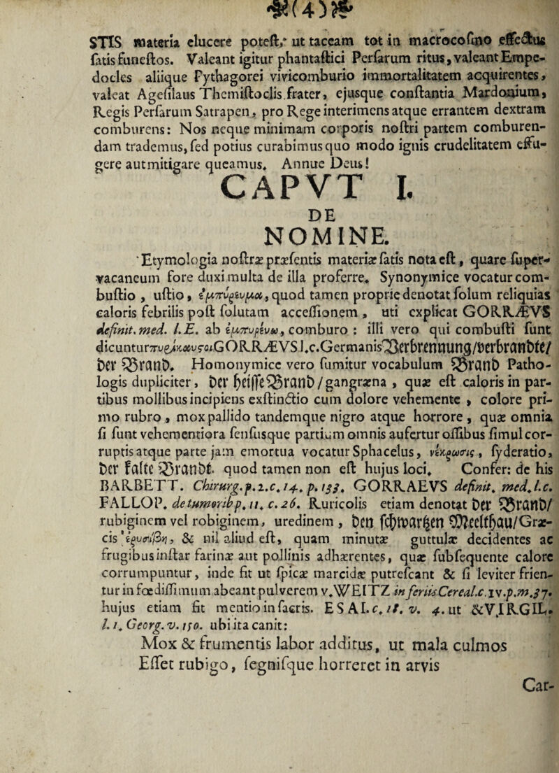 f ^ i* . _ STIS materia cluccre poteft/ ut taceam tot in macrocofmo efferus fatis funeftos. Valeant igitur phantaftici Perfarum ritus, valeant Empe¬ docles aliique Pythagorei vivicomburio immortalitatem acquirentes» valeat Agefilaus Themiftoclis,frater, ejusque conflantia Mardonium, Regis Perfarum Satrapen, pro Rege interimens atque errantem dextram comburens: Nos neque minimam corporis noftri partem comburen¬ dam trademus, fed potius curabimus quo modo ignis crudelitatem effu¬ gere aut mitigare queamus* Annue Deus! CAPVT I. DE NOMINE. Etymologia noflrae praefentis materiar fatis notaeft, quare fuper- •vacaneum fore duxi multa de illa proferre. Synonymice vocatur com- buftio , uftio, i (A7rv(}iv[Aot .t quod tamen proprie denotat folum reliquias caloris febrilis poft folutam acceffionem , uti explicat GORR^EVS definit, med. l.E. ab i^Trupzvu, comburo : illi vero qui combufti funt dicunturTuej>c^v?-oiGORR^EVSl.c.Germanis^Cfbr^ntUin9/t)CrbtCint)rt/ t>er ?5$rant>- Homonymicc vero fumitur vocabulum 55TCU1& Patho- logis dupliciter, DCt’ f}ri|]e55vflnt>/ gangraena , quae ett caloris in par¬ tibus mollibus incipiens exftin&io cum dolore vehemente , colore pri¬ mo rubro , mox pallido tandemque nigro atque horrore , quas omnia fi funt vehementiora fenfusque partium omnis aufertur offibus fimul cor¬ ruptis atque parte jam emortua vocatur Sphacelus, vU^cotrig, fyderatio, fccf fciftC 5Sranbt quod tamen non eft hujus loci. Confer: dc his BARBETT. Chirttrg.p.i.c.ij.. p. ijj. GORRAEVS definit, med.l.c, FALLOP. detumonbp.u. 0,26. Ruricolis etiam denotat Det’ 53tGllD/ rubiginem vel robiginem, uredinem, DCtt fc^>lt>ar^en ©?ecltfjClll/Grx- cis^tW/3*j, Sc nil aliud eft, quam minutae guttulae decidentes ac frugibusinflar farinae aut pollinis adhaerentes, qua* fubfequente calore corrumpuntur, inde fit ut fpicae marcidae putrefeant & fi leviter frien¬ tur in faediffiinum abeant pulverem v.WElTZ in fcrUsCereaLc.lv .p.m.fj, hujus etiam fit mentio in facris. E S AI. c. it. v, 4. Ut &V.IR.GIL. Li.Georg.v.uo. ubi ita canit: Mox & frumentis labor additus, uc mala culmos EfTet rubigo, fcgnifque horreret in arvis Car-