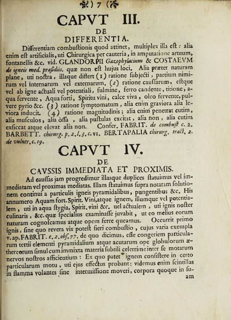 DE DIFFERENTIA. Differentiam combuftionis quod attinet , multiplex illa eft .* alia enim eft artificialis, uti Chirurgica per cauteria, in amputatione artuum, fontanellis &c. vid. GLANDORPII Gazophylacmm & COSTAE VM de terteis nted. prajtdiis. quae non eft hujus loci* Alia praeter naturam plane, uti noftra* iliaque diftert (i) ratione fubjedi > partium nimi¬ rum vel internarum vel externarum* (<2) ratione cauffarum» eftque vel ab igne aduali vel potentiali, fulmine, feiro candente, titione, a- qua fervente. Aqua forti, Spiritu vini, calce viva , oleo fervente, pul¬ vere pvrio &c. (} ) ratione (ymptomatum , alia enim graviora aha le¬ viora inducit. (4} ratione magnitudinis \ alia enim penetrat cutim, alia mufculos, alia offa , alia puftulas excitat, alia non > alia cutim exficcat atque elevat alia non. Confer* FABR.IT. de combptjl c. 2* BARBETT. chirttrg. p.i.l.f.c.vu BER.TAPALIA chtmrg. trabi, 2. de vtilncr, c. io. CAPVT IV. DE CAVSSIS IMMEDIATA ET PROXIMIS. Ad cauflas jam progredimur illasque duplices ftatuimus vel im¬ mediatam vel proximas mediatas. Illam ftatuimus fupranotanm foluuo- nem continui a particulis igneis pyramidalibus, pungentibus &c. His annumero Aquam fort.Spirit. Vini.atque ignem, iliumque vel potentia- lem , uti in aqua ftygia, Spirit. vini &c. uel aflualem , uti ignis nolter culinaris , &c. quae fpecialius examinafle juvabit, ut eo melius eorum naturam cognofeamus atque opem ferre queamus. Occurrit primo iernis, fine quo revera vix poteft fieri combuftio , cujus varia exempla v°ap.FABRIT. c.2.obf.77. de quo dicimus, efle congeriem particula¬ rum tertii elementi pyramidalium atque acutarum ope globulorum x- thereorum fimul cum immixta materiafubtili celernmeinter fe motarum nervos noftros afficientium : Ex quo patet ignem confiftere m certo particularum motu , uti ejus effeiftus probant: videmus enim lanu las in flamma volantes fine intermiffione moveri, corpora quoque in lu- * sun