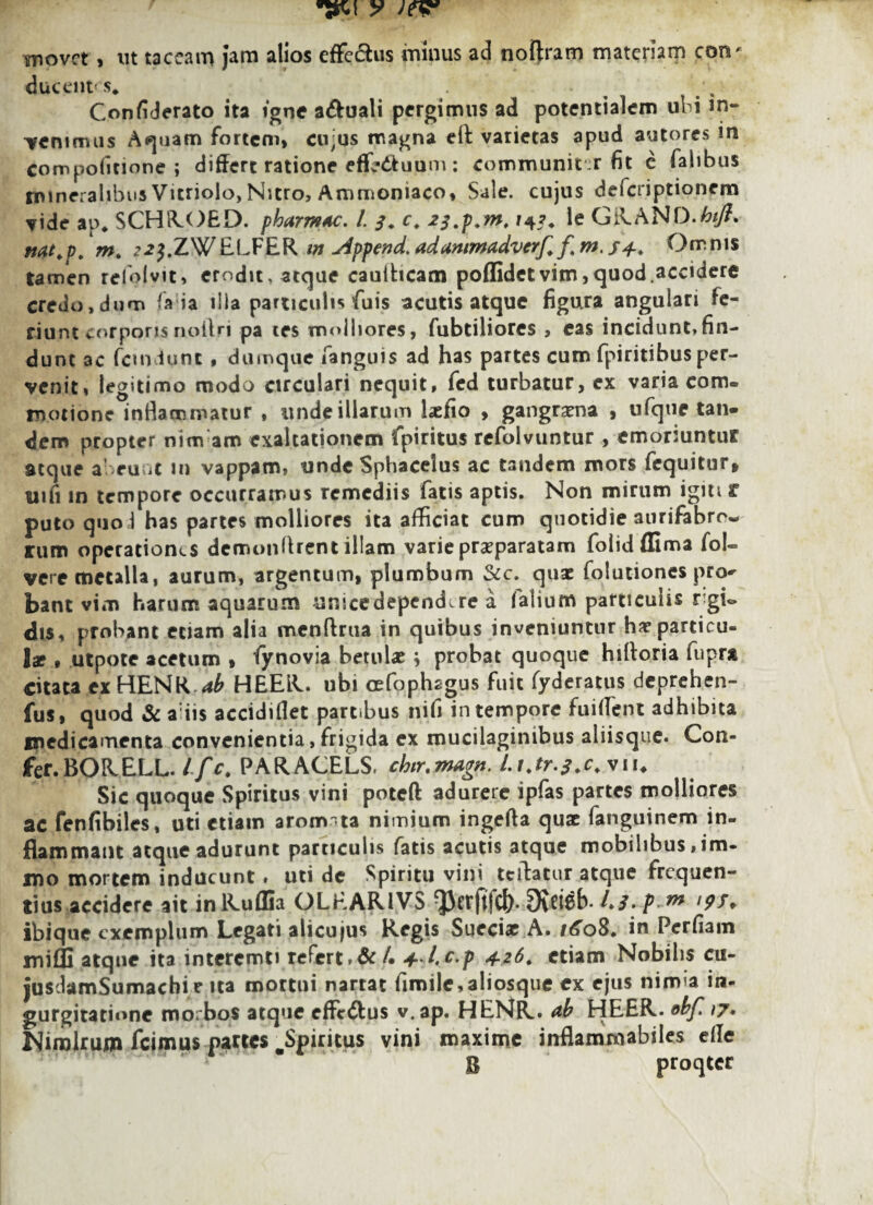 y w movet, ut taceam jam alios effe&us minus ad noftram materiam corv ducent' s* Confiderato ita igne aquali pergimus ad potentialem ubi in¬ venimus A^uam fortem, cujus magna elf varietas apud autores in com politione ; differt ratione effrdtuum: communiter fit c falibus mineralibus Vitriolo, Nitro, Ammoniaco, Sale, cujus deferiptionem vide ap* SCHROED. pharm4c. I s♦ c. *3.p.nt. le GRAND ttat.p. mt 22}.ZW ELFER m Append. adanimadverf. f m. S4-. Omnis tamen refolvit, erodit, atque caulticam poflidetvim,quod.accidere credo,dum fa ia ilia particulis fuis acutis atque figura angulari fe¬ riunt corporisrxoitri pa tes molliores, fubtiliores , eas incidunt,fin¬ dunt ac fcindunt, dumque fanguis ad has partes cum fpiritibus per¬ venit, legitimo modo circulari nequit, fed turbatur, ex varia com¬ motione inflammatur , unde illarum laffio , gangraena , ufqtie tan¬ dem propter nimam exaltationem fpiritus refolvuntur, emoriuntur atque abeunt m vappam, unde Sphacelus ac tandem mors fequitur, uifi in tempore occurramus remediis fatis aptis. Non mirum igiti r puto quo i has partes molliores ita afficiat cum quotidie aurifabro- rum operationes demonflrent illam varie praeparatam folidffima foE vere metalla, aurum, argentum, plumbum &c. quse folutiones pro^ bant vim harum aquarum unicedependire a (alium particulis rgE dis, probant etiam alia mcnftrua in quibus inveniuntur hae particu¬ lae • utpote acetum » fynovia betulae; probat quoque hilforia fupra citata ex HENR ab HEER. ubi cefophcgus fuit fyderatus deprehen- fus, quod & a iis accidiflet partibus nifi in tempore fuilTent adhibita medicamenta convenientia, frigida ex mucilaginibus aliisque. Con- fer.BORELL. Lfc. PARACELs. chir.magn. Lijr.f.c.wi. Sic quoque Spiritus vini poteft adurere ipfas partes molliores ac fenfibiles, uti etiam arom ta nimium ingeffa quae fanguinem in¬ flammant atque adurunt particulis fatis acutis atque mobilibus ,im- jno mortem inducunt. uti de Spiritu vini tcibatur atque frequen¬ tius accidere ait inRuflia OLEAR1VS /./. f ^ >9S♦ ibique exemplum Legati alicujus Regis SueciarA. 1608. in Perfiam mifli atque ita interemti refert ,&/• 4-l.c.p 4.26. etiam Nobilis cu- jusdamSumachi e ita mortui nartat fimile,aliosque ex ejus nimia in¬ gurgitatione morbos atque effc&us v.ap. HENR. ab HEER.»bf.,7. Nimirum Icimus partes ^Spiritus vini maxime inflammabiles eile B proqter