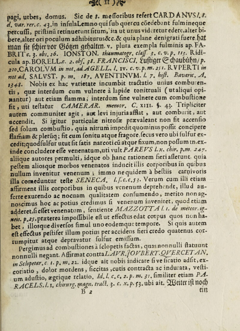 pagi, urbes, domus» Sic de $• melioribus refert CARD ANV$/*£> d. var.rer.c. ^«in infulaLcmnoquifub quercu coedcbint fulminequc percudi, priftinu retinuerunt fitum, ita ut unus vkkrcturedere,alter bi¬ bere, alter ori poculum adhibiturus&c.& quia plane denigrati fuere Ijaf mati fic ftyiemr ©Cgetl gcfjalten v* plura exempla fulminis ap.FA- BRITc. Bbs.26. IONSTON. thaumatogr. claff 3. c.v.p. 113. Ridi¬ cula ap.BORELL.c. 2.obf. 3s. francisci\ ^ufttgcr ^ct>aubuJ>n//^. .2/0.CAROLVM in not.adAGELL. /* iv. c.v.p.m.2St• OPERTI m notad. SALVST. p. m. 187* AVENTINVM- L 7. htft. Bavartc. A. ,3+g. Nobis ex hac varietate incumbit tra&atio unius comburen¬ tis, quae interdum cum vulnere a lapide tonitruali (utaliqui opi¬ nantur) aut etiam flamma; interdum fine vulnere cum combultione fit, uti teftatur CAMERAR. memor* C. xiii. §. 45. Tripliciter autem communiter agit, aut levi injuriaafflat » aut comburit, aut accendit* Si igitur particulae nitrofae prxvaleant non fit accenfio fed folum combuftio, quia nitrum impedit quominus poffic concipere flamam & picruq; fit cum fonitu atque fragore fecus vero ubi fulfur ex- cedit;quodfulfur utut fit fatis narcoticu atque fixum,non polium tn.cx- inde concludere ede venenatum,uti vult PAREAS l.x% chir, p,m, 24-7« aliique autores permulti, idque ob fianc rationem fieri allerunt, quia peftem aliosque morbos venenatos inducit illis corporibus in quibus nullum invenitur venenum > immo ne quidem ^ beftiis carnivoris illa comeduntur telle SENECA, l.fc.c.f 3. Ve rum cum illi etiam affirment illis corporibus in quibus venenum deprehendt, illud au¬ ferre exurendo ac nocuam qualitatem confumendo, merito non ag¬ noscimus hoc ac potius credimus fi venenum inveniiet, quod etiam adderct,fielfetvenenatum, fentiente MAZZOTTA L1. de meteor.ig- neis. 0 ^/.praeterea impollibile eftut effiedtusedat coipus quos nenna- bet ' dlosquediverfos fimul unoeodemque tempore. Si quis autem eft efferus peltifer illum potius per accidens fieri credo quatenus cor¬ rumpitur atque depravatur fulfur emiilum. Pereimusad combultionesa felopetis ladtas, quasnonnullt ftatuunt nonnulli negant. Affirmat contraLAFR.pZBERT.QTERCETAN. inSclopetar.c i.p.m.21. idque ait nobis indicare fi ve ficatio adiit, ex- coriatio , dolor mordens, ficcitas,cutis contra&a ac indurata, vcfti- um aduftio, xgrique relatio. Id.l. c.c, 2.p. m. $u fimiliter etiam P- - RACELS.I.j, chtrurg.^ndgn. traft. 3. c. ubi ait. xwCUCVljttlOu) B 2